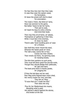 et eade s t e ta bette eed,
For fear they kiss mair than they read,
In case they wear the sacken weed,
For fornication,
Or leave the priest-craft shot to dead
For procreation.
The maist o’ them, like blind an’ lame,
Have nae aversion to the game,
But better ’twere to tak her hame,
Their pot to cook,
An’ teach his boys to write a theme,
And mind their book.
Then may they sit at hame, an’ please,
Themselves wi’ gathering in their fees,
While I must face mine enemies,
Or shaw my dock:
There’s odds ’twixt handling pens wi’ ease
An’ a firelock.
Sae shall they never mount the stool,
Whereon the lasses greet an’ howl,
Tho’ deil a tear, scarce fair or foul,
Comes o’er their cheeks;
Their mind’s not there, ’tis spinning wool,
Or mending breeks.
The Kirk then pardons no such prots,
They must tell down good five pounds scots,
Though they should pledge their petticoats,
An’ gae arse bare;
The least price there is twenty groats,
An’ prigging fair.
If then the lad does not her wed,
Poor Meg some feigned tears maun shed,
Her minny crooks her mou’ and dad,
They fart an’ fling;
“O wow that e’er I made the bed,”
Then does she sing.
Thus for her Maidenhead she moans,
Bewailing what is past;
Her pitcher’s dash’d against the stones,
And broken at the last.
 