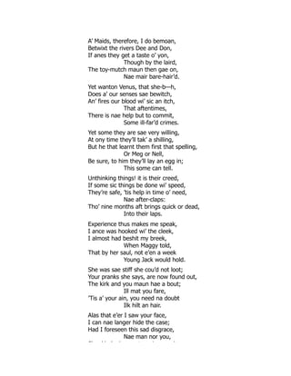 A’ Maids, therefore, I do bemoan,
Betwixt the rivers Dee and Don,
If anes they get a taste o’ yon,
Though by the laird,
The toy-mutch maun then gae on,
Nae mair bare-hair’d.
Yet wanton Venus, that she-b—h,
Does a’ our senses sae bewitch,
An’ fires our blood wi’ sic an itch,
That aftentimes,
There is nae help but to commit,
Some ill-far’d crimes.
Yet some they are sae very willing,
At ony time they’ll tak’ a shilling,
But he that learnt them first that spelling,
Or Meg or Nell,
Be sure, to him they’ll lay an egg in;
This some can tell.
Unthinking things! it is their creed,
If some sic things be done wi’ speed,
They’re safe, ’tis help in time o’ need,
Nae after-claps:
Tho’ nine months aft brings quick or dead,
Into their laps.
Experience thus makes me speak,
I ance was hooked wi’ the cleek,
I almost had beshit my breek,
When Maggy told,
That by her saul, not e’en a week
Young Jack would hold.
She was sae stiff she cou’d not loot;
Your pranks she says, are now found out,
The kirk and you maun hae a bout;
Ill mat you fare,
’Tis a’ your ain, you need na doubt
Ilk hilt an hair.
Alas that e’er I saw your face,
I can nae langer hide the case;
Had I foreseen this sad disgrace,
Nae man nor you,
Sh ’d ’ h t i l
 