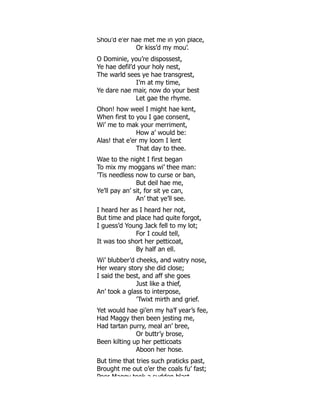 Shou’d e’er hae met me in yon place,
Or kiss’d my mou’.
O Dominie, you’re dispossest,
Ye hae defil’d your holy nest,
The warld sees ye hae transgrest,
I’m at my time,
Ye dare nae mair, now do your best
Let gae the rhyme.
Ohon! how weel I might hae kent,
When first to you I gae consent,
Wi’ me to mak your merriment,
How a’ would be:
Alas! that e’er my loom I lent
That day to thee.
Wae to the night I first began
To mix my moggans wi’ thee man:
’Tis needless now to curse or ban,
But deil hae me,
Ye’ll pay an’ sit, for sit ye can,
An’ that ye’ll see.
I heard her as I heard her not,
But time and place had quite forgot,
I guess’d Young Jack fell to my lot;
For I could tell,
It was too short her petticoat,
By half an ell.
Wi’ blubber’d cheeks, and watry nose,
Her weary story she did close;
I said the best, and aff she goes
Just like a thief,
An’ took a glass to interpose,
’Twixt mirth and grief.
Yet would hae gi’en my ha’f year’s fee,
Had Maggy then been jesting me,
Had tartan purry, meal an’ bree,
Or buttr’y brose,
Been kilting up her petticoats
Aboon her hose.
But time that tries such praticks past,
Brought me out o’er the coals fu’ fast;
Poor Maggy took a sudden blast
 