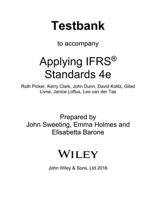 Testbank
to accompany
Applying IFRS®
Standards 4e
Ruth Picker, Kerry Clark, John Dunn, David Kolitz, Gilad
Livne, Janice Loftus, Leo van der Tas
Prepared by
John Sweeting, Emma Holmes and
Elisabetta Barone
John Wiley & Sons, Ltd 2016
 