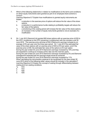 Test Bank to accompany Applying IFRS Standards 4e
© John Wiley & Sons, Ltd 2016 8.5
7. Which of the following statements in relation to modifications to the terms and conditions
on which equity instruments were granted as part of an employee share scheme is
correct?
Learning Objective 8.7 Explain how modifications to granted equity instruments are
treated
a. a reduction in the exercise price of options will reduce the fair value of the share
options
b. a reduction in a performance hurdle relating to profitability targets will reduce the
fair value of the options
*c. a shortening of the vesting period will increase the fair value of the share options.
d. an increase in the number of equity instruments granted is not an example of a
modification
8. On 1 July 2013 Diamond Ltd granted 800 share options with an exercise price of €35 to
the CFO, conditional on the CFO remaining in employment with the company until 30
June 2016. The exercise price will drop to €30 if Diamond’s earnings increase by an
average of 8% per year over the three year period. On 1 July 2013 the estimated fair
value of the share options with an exercise price of €35 is €10 per option, and if the
exercise price is €30, the estimated fair value of the options is €12 per option.
During the year ended 30 June 2014 Diamond’s earnings increased by 10% and they
are expected to continue to increase at this rate over the next two years.
During the year ended 30 June 2015 Diamond’s earnings increased by 5% and Diamond
management expected that the earnings target would be achieved.
During the year ended 30 June 2016 Diamond’s earnings increased by 11%.
When calculating the remuneration expense to be recognised for the year ended 30
June 2015 which of the following dollar values should be included in the calculation?
Learning Objective 8.5 Explain the concept of vesting through differentiating between
vesting and non-vesting conditions
*a. €10
b. €12
c. €30
d. €35
 
