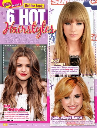 92 BOPMAG.COM
6 HOT
Want to get the same hairstyle as
your fave celeb? You’re in luck! We’ve
rounded up the hottest ’dos this season. Cut
out your favorite look and bring it to the salon!
Feeling fierce? Tell your hairdresser you
want bangs just like Taylor Swift’s! Your
BFFs (and cute crush!) will totally love
your adorable new ’do.
Bangs
Bold
Go back to school in style by trying
subtle highlights, like Selena Gomez.
To get her exact look, part your hair
in the middle and curl the ends. Cute!
Highlights
Hot
Hairstyles
Get the Look:
Want to get bangs but scared they might not look good? Ease
into the look by trying Demi Lovato’s long, side-swept bangs!
Side-swept Bangs
S:GeorgePimentel/WireImage;T:DaveHogan/Getty;D:BryanBedder/Getty;L:CharleyGallay/Getty;
SSt:DavidLivingston/Getty;SSn:SaraJayeWeiss/StarTraksPhoto;J:Splash
D
D
D
D
D
D
D
D
 