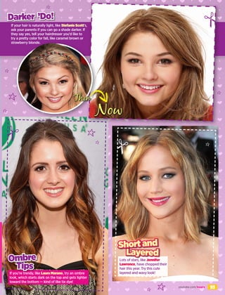 93
If your hair is naturally light, like Stefanie Scott’s,
ask your parents if you can go a shade darker. If
they say yes, tell your hairdresser you’d like to
try a pretty color for fall, like caramel brown or
strawberry blonde.
If you’re trendy, like Laura Marano, try an ombre
look, which starts dark on the top and gets lighter
toward the bottom — kind of like tie dye!
Tips
Ombre
Darker ’Do!
Now
Lots of stars, like Jennifer
Lawrence, have chopped their
hair this year. Try this cute
layered and wavy look!
Layered
Short and
Then
youtube.com/boptv
 
