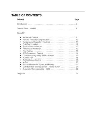 TABLE OF CONTENTS
   Subject                                                                                         Page

   Introduction . . . . . . . . . . . . . . . . . . . . . . . . . . . . . . . . . . . . . . . . . . . .2

   Control Panel / Module . . . . . . . . . . . . . . . . . . . . . . . . . . . . . . . . . . . .4

   Operation

       •    Air Volume Control . . . . . . . . . . . . . . . . . . . . . . . . . . . . . . . . . .8
       •    Ram Air Pressure Compensation . . . . . . . . . . . . . . . . . . . . . . . .10
       •    Temperature Regulation (Heating) . . . . . . . . . . . . . . . . . . . . . . .11
       •    Cold Start Interlock . . . . . . . . . . . . . . . . . . . . . . . . . . . . . . . . . .12
       •    Service Station Feature . . . . . . . . . . . . . . . . . . . . . . . . . . . . . . .12
       •    Parked Car Ventilation . . . . . . . . . . . . . . . . . . . . . . . . . . . . . . . .12
       •    Rest Feature . . . . . . . . . . . . . . . . . . . . . . . . . . . . . . . . . . . . . . .13
       •    A/C Compressor Control . . . . . . . . . . . . . . . . . . . . . . . . . . . . . .14
       •    Compressor Signaling ‘99 Model Yearl . . . . . . . . . . . . . . . . . . . .15
       •    Auxiliary Fan . . . . . . . . . . . . . . . . . . . . . . . . . . . . . . . . . . . . . . .16
       •    Air Distribution Control . . . . . . . . . . . . . . . . . . . . . . . . . . . . . . .18
       •    M-Bus . . . . . . . . . . . . . . . . . . . . . . . . . . . . . . . . . . . . . . . . . . .20
       •    Windshield Washer Spray-Jet Heating . . . . . . . . . . . . . . . . . . . .21
       •    Multi-Function Steering Wheel - Recirc Button . . . . . . . . . . . . . .21
       •    Automatic Recirculated Air - AUC . . . . . . . . . . . . . . . . . . . . . . .22

   Diagnosis . . . . . . . . . . . . . . . . . . . . . . . . . . . . . . . . . . . . . . . . . . . . . .24
 