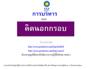 คิดนอกกรอบ
วิจารณ์ พานิช
http://www.gotoknow.org/blog/thaiKM
http://www.gotoknow.org/blog/council
ประธานมูลนิธิสถาบันจัดการความรู้เพื่อสังคม (สคส.)
การบริหาร
บรรยายในหลักสูตรผู้อานวยการระดับต้น ของสถาบันพัฒนาข้าราชการฝ่ายตุลาการศาลยุติธรรม ๔ กันยายน ๒๕๖๐
แบบ
 