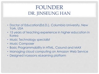 FOUNDER
DR. JINSEUNG HAN
• Doctor of Education(Ed.D.), Columbia University, New
York, USA
• 15 years of teaching experience in higher education in
Korea
• Music Technology specialist
• Music Composer
• Basic Programmability in HTML, Csound and MAX
• Managing cloud computing on Amazon Web Service
• Designed ivLessons eLearning platform
 