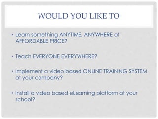 WOULD YOU LIKE TO
• Learn something ANYTIME, ANYWHERE at
AFFORDABLE PRICE?
• Teach EVERYONE EVERYWHERE?
• Implement a video based ONLINE TRAINING SYSTEM
at your company?
• Install a video based eLearning platform at your
school?
 