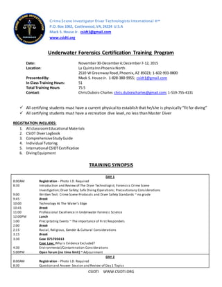 CSIDTI WWW.CSIDTI.ORG
Underwater Forensics Certification Training Program
Date: November30-December4;December7-12, 2015
Location: La QuintaInnPhoenix North
2510 W GreenwayRoad,Phoenix,AZ 85023; 1-602-993-0800
PresentedBy: Mack S. House Jr. 1-828-380-9955; csidt1@gmail.com
In Class Training Hours: 51
Total Training Hours 75.5
Contact: ChrisDubois-Charles chris.duboischarles@gmail.com;1-519-755-4131
 All certifying students must have a current physical to establish that he/she is physically “fit for diving”
 All certifying students must have a recreation dive level, no less than Master Diver
REGISTRATION INCLUDES:
1. All classroomEducational Materials
2. CSIDT DiverLogbook
3. ComprehensiveStudyGuide
4. Individual Tutoring
5. International CSIDTCertification
6. DivingEquipment
TRAINING SYNOPSIS
DAY 1
8:00AM Registration - Photo I.D. Required
8:30 Introduction and Review of The Diver Technologist; Forensics Crime Scene
Investigation; Diver Safety; Safe Diving Operations; Precautionary Considerations
9:00 Written Test: Crime Scene Protocols and Diver Safety Standards ~ no grade
9:45 Break
10:00 Technology At The Water’s Edge
10:45 Break
11:00 Professional Excellence in Underwater Forensic Science
12:00PM Lunch
1:00 Precipitating Events ~ The importance of First Responders
2:00 Break
2:15 Racial, Religious, Gender & Cultural Considerations
3:15 Break
3:30 Case 071705013
Case Law; Why is Evidence Excluded?
4:30 Environmental/Contamination Considerations
5:00PM Open forum (no time limit) ~ Adjournment
DAY 2
8:00AM Registration - Photo I.D. Required
8:30 Question and Answer Session and Review of Day 1 Topics
Crime Scene Investigator Diver Technologists International ©™
P.O. Box 1062, Castlewood,VA,24224 U.S.A
Mack S. House Jr. csidt1@gmail.com
www.csidti.org
 