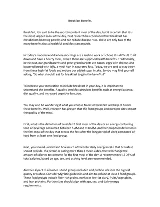 Breakfast	
  Benefits	
  
	
  
	
  
Breakfast,	
  it	
  is	
  said	
  to	
  be	
  the	
  most	
  important	
  meal	
  of	
  the	
  day,	
  but	
  it	
  is	
  certain	
  that	
  it	
  is	
  
the	
  most	
  skipped	
  meal	
  of	
  the	
  day.	
  Past	
  research	
  has	
  concluded	
  that	
  breakfast	
  has	
  
metabolism	
  boosting	
  powers	
  and	
  can	
  reduce	
  disease	
  risks.	
  These	
  are	
  only	
  two	
  of	
  the	
  
many	
  benefits	
  that	
  a	
  healthful	
  breakfast	
  can	
  provide.	
  	
  
	
  
	
  
In	
  today’s	
  modern	
  world	
  where	
  mornings	
  are	
  a	
  rush	
  to	
  work	
  or	
  school,	
  it	
  is	
  difficult	
  to	
  sit	
  
down	
  and	
  have	
  a	
  hearty	
  meal,	
  even	
  if	
  there	
  are	
  supposed	
  health	
  benefits.	
  Traditionally,	
  
in	
  the	
  past,	
  our	
  grandparents	
  and	
  great	
  grandparents	
  ate	
  bacon,	
  eggs	
  with	
  cheese,	
  and	
  
buttered	
  bread	
  with	
  jelly,	
  a	
  meal	
  high	
  in	
  saturated	
  fats.	
  Today,	
  we	
  are	
  told	
  to	
  stay	
  away	
  
from	
  these	
  high-­‐fat	
  foods	
  and	
  reduce	
  our	
  added	
  sugar	
  intake.	
  So	
  you	
  may	
  find	
  yourself	
  
asking,	
  “So	
  what	
  should	
  I	
  eat	
  for	
  breakfast	
  to	
  gain	
  the	
  benefits?”	
  
	
  
	
  
To	
  increase	
  your	
  motivation	
  to	
  include	
  breakfast	
  in	
  your	
  day,	
  it	
  is	
  important	
  to	
  
understand	
  the	
  benefits.	
  A	
  quality	
  breakfast	
  provides	
  benefits	
  such	
  as	
  energy	
  balance,	
  
diet	
  quality,	
  and	
  increased	
  cognitive	
  function.	
  
	
  
	
  
You	
  may	
  also	
  be	
  wondering	
  if	
  what	
  you	
  choose	
  to	
  eat	
  at	
  breakfast	
  will	
  help	
  of	
  hinder	
  
these	
  benefits.	
  Well,	
  research	
  has	
  proven	
  that	
  the	
  food	
  groups	
  and	
  portions	
  sizes	
  impact	
  
the	
  quality	
  of	
  the	
  meal.	
  	
  
	
  
	
  
First,	
  what	
  is	
  the	
  definition	
  of	
  breakfast?	
  First	
  meal	
  of	
  the	
  day	
  or	
  an	
  energy-­‐containing	
  
food	
  or	
  beverage	
  consumed	
  between	
  5	
  AM	
  and	
  9:30	
  AM.	
  Another	
  proposed	
  definition	
  is	
  
the	
  first	
  meal	
  of	
  the	
  day	
  that	
  breaks	
  the	
  fast	
  after	
  the	
  long	
  period	
  of	
  sleep	
  composed	
  of	
  
food	
  from	
  at	
  least	
  one	
  food	
  group.	
  	
  
	
  
	
  
Next,	
  you	
  should	
  understand	
  how	
  much	
  of	
  the	
  total	
  daily	
  energy	
  intake	
  that	
  breakfast	
  
should	
  provide.	
  If	
  a	
  person	
  is	
  eating	
  more	
  than	
  3	
  meals	
  a	
  day,	
  that	
  will	
  change	
  the	
  
amount	
  of	
  calories	
  to	
  consume	
  for	
  the	
  first	
  meal	
  of	
  the	
  day.	
  A	
  recommended	
  15-­‐25%	
  of	
  
total	
  calories,	
  based	
  on	
  age,	
  sex,	
  and	
  activity	
  level	
  are	
  recommended.	
  	
  
	
  
	
  
Another	
  aspect	
  to	
  consider	
  is	
  food	
  groups	
  included	
  and	
  portion	
  sizes	
  for	
  the	
  highest	
  
quality	
  breakfast.	
  Consider	
  MyPlate	
  guidelines	
  and	
  aim	
  to	
  include	
  at	
  least	
  3	
  food	
  groups.	
  
These	
  food	
  groups	
  include	
  fiber-­‐rich	
  grains,	
  nonfat	
  or	
  low-­‐fat	
  diary,	
  fruits/vegetables,	
  
and	
  lean	
  proteins.	
  Portion	
  sizes	
  should	
  align	
  with	
  age,	
  sex,	
  and	
  daily	
  energy	
  
requirements.	
  
 