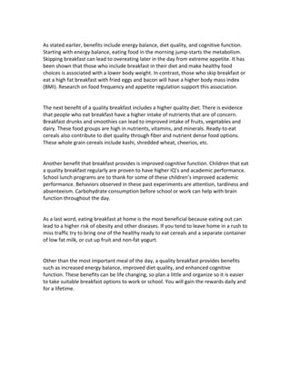  
As	
  stated	
  earlier,	
  benefits	
  include	
  energy	
  balance,	
  diet	
  quality,	
  and	
  cognitive	
  function.	
  
Starting	
  with	
  energy	
  balance,	
  eating	
  food	
  in	
  the	
  morning	
  jump-­‐starts	
  the	
  metabolism.	
  
Skipping	
  breakfast	
  can	
  lead	
  to	
  overeating	
  later	
  in	
  the	
  day	
  from	
  extreme	
  appetite.	
  It	
  has	
  
been	
  shown	
  that	
  those	
  who	
  include	
  breakfast	
  in	
  their	
  diet	
  and	
  make	
  healthy	
  food	
  
choices	
  is	
  associated	
  with	
  a	
  lower	
  body	
  weight.	
  In	
  contrast,	
  those	
  who	
  skip	
  breakfast	
  or	
  
eat	
  a	
  high	
  fat	
  breakfast	
  with	
  fried	
  eggs	
  and	
  bacon	
  will	
  have	
  a	
  higher	
  body	
  mass	
  index	
  
(BMI).	
  Research	
  on	
  food	
  frequency	
  and	
  appetite	
  regulation	
  support	
  this	
  association.	
  
	
  
	
  
The	
  next	
  benefit	
  of	
  a	
  quality	
  breakfast	
  includes	
  a	
  higher	
  quality	
  diet.	
  There	
  is	
  evidence	
  
that	
  people	
  who	
  eat	
  breakfast	
  have	
  a	
  higher	
  intake	
  of	
  nutrients	
  that	
  are	
  of	
  concern.	
  
Breakfast	
  drunks	
  and	
  smoothies	
  can	
  lead	
  to	
  improved	
  intake	
  of	
  fruits,	
  vegetables	
  and	
  
dairy.	
  These	
  food	
  groups	
  are	
  high	
  in	
  nutrients,	
  vitamins,	
  and	
  minerals.	
  Ready-­‐to	
  eat	
  
cereals	
  also	
  contribute	
  to	
  diet	
  quality	
  through	
  fiber	
  and	
  nutrient	
  dense	
  food	
  options.	
  
These	
  whole	
  grain	
  cereals	
  include	
  kashi,	
  shredded	
  wheat,	
  cheerios,	
  etc.	
  
	
  
	
  
Another	
  benefit	
  that	
  breakfast	
  provides	
  is	
  improved	
  cognitive	
  function.	
  Children	
  that	
  eat	
  
a	
  quality	
  breakfast	
  regularly	
  are	
  proven	
  to	
  have	
  higher	
  IQ’s	
  and	
  academic	
  performance.	
  
School	
  lunch	
  programs	
  are	
  to	
  thank	
  for	
  some	
  of	
  these	
  children’s	
  improved	
  academic	
  
performance.	
  Behaviors	
  observed	
  in	
  these	
  past	
  experiments	
  are	
  attention,	
  tardiness	
  and	
  
absenteeism.	
  Carbohydrate	
  consumption	
  before	
  school	
  or	
  work	
  can	
  help	
  with	
  brain	
  
function	
  throughout	
  the	
  day.	
  	
  
	
  
	
  
As	
  a	
  last	
  word,	
  eating	
  breakfast	
  at	
  home	
  is	
  the	
  most	
  beneficial	
  because	
  eating	
  out	
  can	
  
lead	
  to	
  a	
  higher	
  risk	
  of	
  obesity	
  and	
  other	
  diseases.	
  If	
  you	
  tend	
  to	
  leave	
  home	
  in	
  a	
  rush	
  to	
  
miss	
  traffic	
  try	
  to	
  bring	
  one	
  of	
  the	
  healthy	
  ready	
  to	
  eat	
  cereals	
  and	
  a	
  separate	
  container	
  
of	
  low	
  fat	
  milk,	
  or	
  cut	
  up	
  fruit	
  and	
  non-­‐fat	
  yogurt.	
  	
  
	
  
	
  
Other	
  than	
  the	
  most	
  important	
  meal	
  of	
  the	
  day,	
  a	
  quality	
  breakfast	
  provides	
  benefits	
  
such	
  as	
  increased	
  energy	
  balance,	
  improved	
  diet	
  quality,	
  and	
  enhanced	
  cognitive	
  
function.	
  These	
  benefits	
  can	
  be	
  life	
  changing,	
  so	
  plan	
  a	
  little	
  and	
  organize	
  so	
  it	
  is	
  easier	
  
to	
  take	
  suitable	
  breakfast	
  options	
  to	
  work	
  or	
  school.	
  You	
  will	
  gain	
  the	
  rewards	
  daily	
  and	
  
for	
  a	
  lifetime.	
  	
  	
  
	
  
	
  
	
  
 