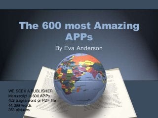 The 600 most Amazing
APPs
By Eva Anderson
WE SEEK A PUBLISHER
Manuscript is 600 APPs
452 pages word or PDF file
44,366 words
353 pictures
 