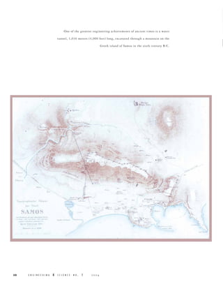 One of the greatest engineering achievements of ancient times is a water
tunnel, 1,036 meters (4,000 feet) long, excavated through a mountain on the
Greek island of Samos in the sixth century B.C.

..,... ........
I

..- -,.

"

'.

.-

II,,·
110,·

I

,...

.-

I"h" ...

..
d, .. "'I., t

. , . S
SA 1'10
S 'IOS

--- .. -.

-----::- ~...~
...

1oj"
1..-,,

.-"
"II
hb

.~

E N G I N E E R I N G

&

S C I E N C E

N O

. 1



-. f

I"
...·'''r .. " if) >- ~(.
I

no .. ,'

,~

..- '" - ......
~

'.-

'~1
.
"
,

.....,;.~

~..-:

"

~11=.

.

:Iftll l,
lB.

-.

'illl

,.

.J.• .1::..~.

~,

' ''~-:=

£i

,...
....

,~ ­
.

-'-'

'.c...·oJ .. '"

30

......

-

f

..

--."-- 

..... ,.

Ii'I" ...... ',h".. 'f" '" "-I:.

-

,e......

,
•

--

- .'q.- -

--

",.

I

.
,
>.:,

-

 