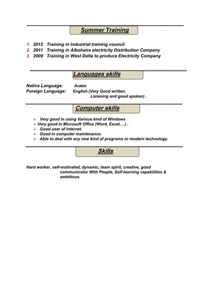 Summer Training
1. 2012 Training in Industrial training council
2. 2011 Training in Albohaira electricity Distribution Company
3. 2009 Training in West Delta to produce Electricity Company
Native Language: Arabic
Foreign Language: English (Very Good written,
Listening and good spoken) .
 Very good in using Various kind of Windows
 Very good in Microsoft Office (Word, Excel,…) .
 Good user of internet.
 Good in computer maintenance.
 Able to deal with any new kind of programs or modern technology.
Hard worker, self-motivated, dynamic, team spirit, creative, good
communicator With People, Self-learning capabilities &
ambitious.
Languages skills
Computer skills
Skills
 