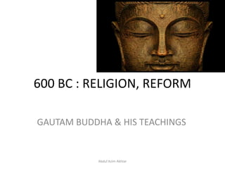 600 BC : RELIGION, REFORM
GAUTAM BUDDHA & HIS TEACHINGS
Abdul Azim Akhtar
 