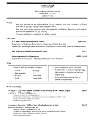 MATT KLASSEN 
December 10, 2014 
Email: m.klassen@alumni.ubc.ca 
Phone: 604 319 1244 
Vancouver B.C 
Profile 
Education 
Skills 
Work Experience 
• Currently completing an undergraduate honours degree from the University of British Columbia majoring in Geological Science (April 2015) 
• Red seal journeyman carpenter with interprovincial certification. Experience with custom home builds and the oil and gas industry 
• Treasurer and Sports coordinator for student faculty 
- 
B.Sc. (with honours) in Geological Science (April 2015) 
Department of Earth and Ocean Science, University of British Columbia 
Thesis title: Mineralogical Characterization of Sediments for Monitored Attenuation Experiments 
Red Seal Journeyman Carpenter certification (2012) 
Carpentry apprenticeship program (2007 – 2010) 
Department of Trades and Technology, Thompson Rivers University 
Journeyman Carpenter – Steam Assisted Gravity Drainage plant – Nabiye project (2014) 
Imperial oil - JV Driver, Cold Lake, Ab 
- Industrial concrete formwork construction 
- Surveying, crane operations, quality control, and occasional placement of concrete. 
- Camp work- 14 days in 7 days out rotation 
- Rigorous safety precautions 
Journeyman Carpenter – Mildred Lake Mine Replacement project (2013) 
Syncrude - Kiewit PKS, Mildred Lake, Ab 
- Industrial concrete formwork construction 
- Surveying, crane operations, quality control, and occasional placement of concrete 
- Camp work- 14 days in 7 days out rotation, night shift 
- Rigorous safety precautions 
Proficient with the following programs 
- Phreeqc 
- C++ 
- MODFLOW 
- Visual Basic 
- Group leadership and organization 
- Fundamental understanding of geology, hydrogeology, scientific method, and engineering. 
- Comprehensive understanding of construction practices 
- Matlab 
- R commander 
- Rstudio 
- Excel  