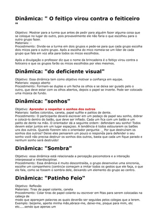 Dinâmica: " O feitiço virou contra o feiticeiro
"
Objetivo: Mostrar para a turma que antes de pedir para alguém fazer alguma coisa que
se coloque no lugar do outro, pois provavelmente ele não faria o que escolheu para o
outro grupo fazer. 
Materiais: - 
Procedimento: Divide-se a turma em dois grupos e pede-se para que cada grupo escolha
dois micos para o outro grupo. Após a escolha do mico nomeia-se um líder de cada
grupo que fala em voz alta para todos os micos escolhidos.
Após a divulgação o professor diz que o nome da brincadeira é o feitiço virou contra o
feiticeiro e que os grupos farão os micos escolhidos por eles mesmos.
Dinâmica: "do deficiente visual"
Objetivo: Essa dinâmica tem como objetivo motivar a confiança em equipe. 
Materiais: espaço aberto 
Procedimento: Formam-se duplas e um fecha os olhos e se deixa ser guiado pelo o
outro, que deve estar com os olhos abertos, depois o papel se inverte. Pode ser colocado
uma música de fundo.
Dinâmica: "sonhos"
Objetivo: Aprender a respeitar o sonhos dos outros 
Materiais: balões coloridos, caneta, papel sulfite e palitos de dente. 
Procedimento: O participante deverá escrever em um pedaço de papel seu sonho, dobrar
e colocá-lo dentro do balão, que deve ser inflado. Cada um fica com um balão e um
palito de dente na mão. O orientador dá a seguinte ordem: defendam seu sonho! Todos
devem estar juntos em um lugar espaçoso. A tendência é todos estourarem os balões
uns dos outros. Quando fizerem isto o orientador pergunta: _ Por que destruíram os
sonhos dos outros? Deixe eles pensarem um pouco e responda para defender o seu
sonho você não precisa destruir os sonhos dos outros, basta que cada um fique parado e
nenhum sonho será destruído!
Dinâmica: "Sombra"
Objetivo: essa dinâmica está relacionada a percepção psicomotora e a interação
interpessoal e interdisciplinar. 
Procedimento: Essa dinâmica é muito descontraída, o grupo desenvolve uma sincronia,
escolhe um companheiro (centro)e começam a imitar todos os gestos que ele faça, o que
ele fala, como se fossem o sombra dele, deixando um elemento do grupo ao centro.
Dinâmica: "Patinho Feio"
Objetivo: Reflexão 
Materiais: Tiras de papel colante, caneta 
Procedimento: Colar tiras de papel colante ou escrever em fitas para serem colocadas na
cabeça de 
modo que apareçam palavras as quais deverão ser seguidas pelos colegas que a lerem.
Exemplo: beijeme, aperte minha mão,abrace-me, deixe-me, pisque para mim, etc
etc.....sendo que apenas um 
 