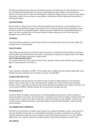 Um grupo de crianças ﬁca de costas para instrumentos musicais, sem olhar para trás. Todos decidem no zero ou
um (ver Fórmulas de Escolha) quem vai começar. O participante tem que escolher um dos instrumentos
musicais e tocar, para que os colegas adivinhem qual é o instrumento. Depois de tocar, a criança tem que pegar o
instrumento e andar com ele, para que os outros digam o caminho que foi feito. Ganha quem acerta todos os
instrumentos tocados.
138) PONTINHOS
Em uma folha, as crianças fazem o maior número de pontinhos que conseguirem, e esses pontinhos devem
formar um enorme quadrado no papel. Cada criança, na sua vez de jogar, tem que ligar um pontinho ao outro,
formando um lado de um quadrado pequeno. Quando a pessoa conseguir formar um quadradinho ligando os
pontos, ela coloca a primeira letra do seu nome ali dentro. Ganha o jogo quem tiver o maior número de
quadrados com sua letra no ﬁnal.
139) RIMA
Uma pessoa fala uma palavra e a outra tem que repetir com uma palavra que rime com a primeira. Quem não
conseguir rimar sai da brincadeira.
140 ELEVADOR
Cada criança tem que passar uma corda pela copa de uma árvore e amarrar bem forte, deixando a outra ponta
perto de onde ela está. Subindo pelas suas cordas, os participantes do jogo devem chegar ao topo o mais rápido
possível. Não vale chutar e nem puxar a corda do outro. 
141 O CIRCO PEGOU FOGO 
As crianças formam uma roda e cantam a música abaixo. Quando a música acaba, todas têm que ﬁcar paradas.
Quem se mexer primeiro sai da roda e as
64
outras continuam a brincadeira. LETRA: “O circo pegou fogo, o palhaço deu sinal. Acorda, minha gente, que a
bandeira é nacional. Alô, Brasil, dois mil. Quem se mexeu, saiu, BomBril!”
142 BOLINHO BOLACHA
Essa brincadeira é para duas pessoas. Uma delas tem que esconder um objeto pequeno em uma das mãos.
Depois, a outra tem que bater nas duas mãos da primeira, enquanto elas cantam a música abaixo. Quando
termina a música, o que bateu nas mãos do outro tem que adivinhar em qual delas está o objeto. Se acertar, é sua
vez de esconder. LETRA: “Bolinho, bolacha. Por cima, por baixo. Em qual mão está?”
143 ZOOLÓGICO
A turma se divide em equipes com três pessoas. Um dos participantes tem que dizer o nome de animais ou
contar uma história com animais. Em cada um deles, os jogadores devem fazer um código combinado antes. Por
exemplo: Girafa - as pessoas dos lados se abaixam e as do meio levantam as mãos. Elefante - as pessoas que
estiverem no meio fazem uma tromba e as dos lados fazem as orelhas do bicho. Borboleta - todas as pessoas
fazem borboletas.
144 CORRIDA DE TAMPINHAS
Para brincar, são necessárias, no mínimo, duas crianças. Um caminho é desenhado no chão e cada criança ﬁca
com uma tampinha. Um de cada vez, os participantes vão dando leves toques na tampinha com a ponta do
indicador, para fazê-la andar sem sair do caminho ou tocar na linha. Quem errar passa a vez a outro. Quando
alguém erra, volta a jogar de onde parou na rodada seguinte. O primeiro que terminar o caminho vence.
145) ESPIÃO
 