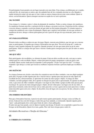 Os participantes ﬁcam parados em um lugar marcado com uma linha. Uma criança, escolhida para ser o espião,
conta até três, de costas para os outros, que vão andando bem de leve, tentando encostar-se a ela. Quando o
espião termina de contar, ele tem que se virar e todas as outras crianças devem estar como estátuas. Quem se
mexer, sai da brincadeira. Quem conseguir encostar no espião da vez será o próximo.
146) MANDIÓ
Uma criança é o visitante e outra é o dono da plantação de mandioca. Todas as outras crianças são mandiocas.
As mandiocas formam uma ﬁla e o primeiro da ﬁla se abraça a um poste ou árvore. O próximo da ﬁla o abraça,
o terceiro abraça o segundo e assim por diante até que todos na ﬁla estejam abraçados. O visitante negocia a
compra das mandiocas com o dono da plantação. Depois que o negócio está fechado, ele tem que arrancar as
mandiocas da terra: abraçar o último participante por trás e puxá-lo até que ele seja arrancado, junto com os
outros.
147) PARALELEPÍPEDO
Primeiro todos escolhem a ordem em que vão jogar. Depois, marcam uma distância, que tem que ser a mesma
entre os participantes. O jogador que começa a brincadeira tem que dizer “Pa-ra-le-le-pí-pe-do” e andar em
direção a outro jogador enquanto diz a palavra. Quando terminar, ele tem que tentar pisar no pé de outro
participante. Todas as crianças têm que fazer o mesmo. Ganha quem conseguir pisar nos pés de todos os outros
jogadores.
148) QUE MÊS?
Dois participantes são escolhidos e se afastam do grupo. Cada um deles escolhe um mês, sem que os outros
saibam qual foi o mês escolhido. Depois, voltam para perto do grupo e perguntam a cada um qual o mês
escolhido. Quem acertar ainda precisa responder a outra pergunta: “O que você quer da vida?”. A criança
responde o que deseja e as duas que tiveram as melhores respostas formam a próxima dupla que escolherá o
mês.
149) SILÊNCIO!
As crianças formam um círculo e uma delas ﬁca sentada no meio de olhos vendados, com um objeto qualquer
perto dela. O grupo escolhe alguém para dar o sinal de início e apontar para uma pessoa da roda. Quem foi
escolhido deverá, silenciosamente, se aproximar do centro da roda e pegar o objeto. A criança de olhos
vendados, ouvindo qualquer ruído, deve apontar na direção de quem está se aproximando. Se apontar na direção
certa, o que estava de olhos vendados volta para o seu lugar na roda. Então o grupo escolhe outra pessoa para
recomeçar. Se a pessoa da roda conseguir pegar o objeto, deverá voltar para o seu lugar com ele nas mãos. A
partir desse momento, todos devem ﬁcar com as mãos para trás e avisar a quem está no meio para tirar a venda e
tentar descobrir quem está com o objeto. Se descobrir, troca de lugar com essa pessoa. Se não, colocará a venda
novamente.
150) SORRISO MILIONÁRIO
Para que a brincadeira funcione, é preciso ter pelo menos quatro participantes, bexigas vazias ou folhas de
árvore. Cada um ﬁca com três bexigas e todos têm que ﬁcar andando, se misturando. Quando alguém gritar
“para”, cada participante deve correr para frente de outro e fazer palhaçadas. 
O outro tem que ﬁcar parado, sem rir. Quem rir perde uma bexiga. O desaﬁo vai se repetindo e quem ﬁca sem
bexigas sai da brincadeira. Quem tiver mais, ganha. Não vale fazer cócegas para o outro rir.
Atividades Recreativas e Tarefas de Gincana 7
65
1) CORRIDA DA VASSOURA
 