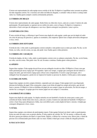 Correm um representante de cada equipe nessa corrida só de ida. O objetivo é equilibrar uma vassoura na palma
da mão enquanto correm. Se a vassoura cair antes da linha de chegada, o corredor volta ao início e começa tudo
outra vez. Ganha quem cumprir a tarefa corretamente primeiro.
2) CORRIDA DE BRAÇO
Correm dois representantes de cada equipe. Serão feitos no chão dois riscos, cada um a exatos 2 metros de cada
participante. Os participantes se apoiam um no ombro do outro, com os braços. O objetivo é empurrar o
adversário e fazer com que ele ultrapasse o seu risco. Quem conseguir isso primeiro, vence a prova.
3) EMPURRA EM CIMA
É uma corrida de braço, a diferença é que Correm uma dupla de cada equipe, sendo que um da dupla irá subir
em cima do pescoço do parceiro e, apenas os montados, irão empurrar. Quem ﬁzer a dupla adversária ultrapassar
a risca, vence.
4) CORRIDA DOS SENTADOS
Corrida de ida e volta onde os participantes correm sentados e não podem usar as mãos pra nada. Na ida, vai de
frente, na volta, vem de costas, ou seja, não pode virar. Ganha quem voltar primeiro.
5) CORRIDA DE CADARÇOS
Corrida de duplas, de ida e volta, onde os participantes correm com os cadarços amarrados. Na ida, vai de frente,
na volta, vem de costas. Não pode virar. Se cair, levanta e continua. Ganha quem voltar primeiro.
4) APERTO
Jogam duas equipes. Cada equipe deverá ﬁcar em um retângulo riscado no chão. O Objetivo é fazer com que
todos permaneçam nesse espaço por 30 segundos. Após esse tempo, a equipe que conseguiu deverá reduzir o
espaço da outra, que terá menos espaço para colocar seus componentes. E assim o jogo prossegue, até o
retângulo ﬁcar tão pequeno a ponto de ser impossível manter as pessoas lá, dando a vitória para a outra equipe.
5) GUERRA DE PAPEL
Jogam duas equipes em dois campos distintos, separados por um espaço. Cada equipe terá à sua disposição
dezenas de bolinhas de papel. Elas começarão a jogar essas bolas de papel no campo adversário, que deverá
fazer o mesmo. O Objetivo é tirar as bolinhas de papel do seu campo e jogar no adversário. No ﬁm do tempo, o
mestre faz a contagem. A equipe que tiver menos papel em seu campo é a vencedora.
6) BAMBOLÊ DE GUERRA
Jogam uma dupla de cada equipe. As duplas entrarão em um bambolê e ﬁcarão de costas para a outra, pois
correrão de frente. Serão feitos dois riscos, cada um a exatos 2 metros de cada lado do bambolê. O Objetivo é
correr e fazer força para ultrapassar a linha, mas será difícil, pois a outra dupla irá fazer o mesmo. A dupla que
conseguir ultrapassar o risco, vence.
7) TÚNEL
Jogam duas equipes com número de participantes iguais. Cada equipe formará um túnel, onde os participantes
ﬁcam um atrás do outro com as pernas abertas. É uma espécie de corrida. No "Já" do mestre, o último de cada
ﬁla deve passar por debaixo do túnel e ir para frente. Depois, o último faz a mesma coisa. Desse jeito, o túnel de
pessoas irá se distanciando para frente cada vez mais. Ganha o túnel que cruzar a linha de chegada primeiro.
8) MACACO CEGO
 