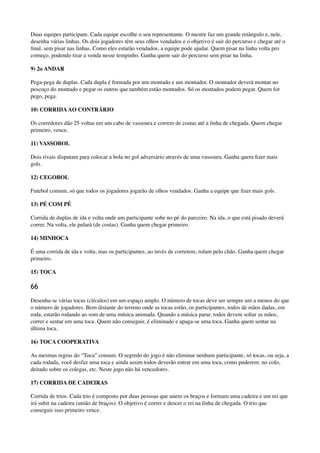 Duas equipes participam. Cada equipe escolhe o seu representante. O mestre faz um grande retângulo e, nele,
desenha várias linhas. Os dois jogadores têm seus olhos vendados e o objetivo é sair do percurso e chegar até o
ﬁnal, sem pisar nas linhas. Como eles estarão vendados, a equipe pode ajudar. Quem pisar na linha volta pro
começo, podendo tirar a venda nesse tempinho. Ganha quem sair do percurso sem pisar na linha.
9) 2o ANDAR
Pega-pega de duplas. Cada dupla é formada por um montado e um montador. O montador deverá montar no
pescoço do montado e pegar os outros que também estão montados. Só os montados podem pegar. Quem for
pego, pega.
10) CORRIDAAO CONTRÁRIO
Os corredores dão 25 voltas em um cabo de vassoura e correm de costas até a linha de chegada. Quem chegar
primeiro, vence.
11) VASSOBOL
Dois rivais disputam para colocar a bola no gol adversário através de uma vassoura. Ganha quem ﬁzer mais
gols.
12) CEGOBOL
Futebol comum, só que todos os jogadores jogarão de olhos vendados. Ganha a equipe que ﬁzer mais gols.
13) PÉ COM PÉ
Corrida de duplas de ida e volta onde um participante sobe no pé do parceiro. Na ida, o que está pisado deverá
correr. Na volta, ele pulará (de costas). Ganha quem chegar primeiro.
14) MINHOCA
É uma corrida de ida e volta, mas os participantes, ao invés de correrem, rolam pelo chão. Ganha quem chegar
primeiro.
15) TOCA
66
Desenha-se várias tocas (círculos) em um espaço amplo. O número de tocas deve ser sempre um a menos do que
o número de jogadores. Bem distante do terreno onde as tocas estão, os participantes, todos de mãos dadas, em
roda, estarão rodando ao som de uma música animada. Quando a música parar, todos devem soltar as mãos,
correr e sentar em uma toca. Quem não conseguir, é eliminado e apaga-se uma toca. Ganha quem sentar na
última toca.
16) TOCA COOPERATIVA
As mesmas regras do “Toca” comum. O segredo do jogo é não eliminar nenhum participante, só tocas, ou seja, a
cada rodada, você desfaz uma toca e ainda assim todos deverão entrar em uma toca, como puderem: no colo,
deitado sobre os colegas, etc. Neste jogo não há vencedores.
17) CORRIDA DE CADEIRAS
Corrida de trios. Cada trio é composto por duas pessoas que unem os braços e formam uma cadeira e um rei que
irá subir na cadeira (união de braços). O objetivo é correr e descer o rei na linha de chegada. O trio que
conseguir isso primeiro vence.
 