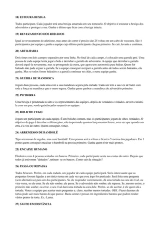 18) ESTOURA BEXIGA
Todos participam. Cada jogador terá uma bexiga amarrada em seu tornozelo. O objetivo é estourar a bexiga dos
adversários e proteger a sua. Ganha o último que ﬁcar com a bexiga intacta.
19) REVEZAMENTO DOS RODADOS
Igual ao revezamento do atletismo, mas antes de correr é preciso dar 25 voltas em um cabo de vassoura. São 4
participantes por equipe e ganha a equipe cujo último participante chegou primeiro. Se cair, levanta e continua.
20) ARTILHARIA
Dois times em dois campos separados por uma linha. No ﬁnal de cada campo, é colocado uma garrafa peti. Uma
pessoa de cada equipe tenta jogar a bola e derrubar a garrafa do adversário. A equipe que derrubar a garrafa
deverá erguê-la novamente, mas se protegendo da outra, que agora tem autonomia para balear. Quem for
baleado não pode erguer a garrafa. Se a equipe conseguir reerguer a garrafa antes de todos serem baleados, ela
ganha. Mas se todos forem baleados e a garrafa continuar no chão, a outra equipe ganha.
21) GUERRA DE MANDIOCA
Jogam duas pessoas, cada uma com a sua mandioca segura pela metade. Cada um tem a sua vez de bater com
toda a força na mandioca que o outro segura. Ganha quem quebrar a mandioca do adversário primeiro.
22) PICHORRA
Uma bexiga é pendurada no alto e os representantes das equipes, depois de vendados e rodados, devem estourá-
la com um pau, sendo guiadas pelas respectivas equipes.
23) BOLICHE CEGO
Jogam um participante de cada equipe. É um boliche comum, mas os participantes jogam de olhos vendados. O
objetivo do jogo é derrubar o último pino, não importando quantos lançamentos foram, uma vez que quando um
erra, é a vez do outro. Quem conseguir, vence.
24) ARREMESSO DE BAMBOLÊ
Tipo arremesso de argolas, mas com bambolê. Uma pessoa será a vítima e ﬁcará a 5 metros dos jogadores. Faz 1
ponto quem conseguir encaixar o bambolê na pessoa primeiro. Ganha quem tiver mais pontos.
25) ENCAIXE HUMANO
Dinâmica com 4 pessoas sentadas em bancos. Primeiro, cada participante senta nas costas do outro. Depois que
todos já estiverem "deitados", retiram- se os bancos. Como sair da situação?
26) PASSA OU REPASSA
Todos brincam. Porém, em cada rodada, um jogador de cada equipe participará. Seria interessante que as
perguntas fossem ligadas a um único tema em cada vez que esse jogo for praticado. Será feita uma pergunta
(sem alternativas) para um dos participantes. Se ele responder corretamente, dá uma tortada na cara do rival, ou
vice-versa, se ele errar. Se ele não souber, ele passa. Se o adversário não souber, ele repassa. Se, mesmo assim, o
primeiro não souber, ou errar, o seu rival dará uma tortada na cara dele. Porém, se ele acertar, é ele quem dá a
tortada. Vence a equipe que acertar mais perguntas e, claro, receber menos tortadas. OBS.: Fazer dezenas de
tortas pode sair mais barato do que parece. Basta sentar e pensar em ingredientes baratos que podem render
vários pratos de torta. Ex.: Lama.
27) SALTO EM DISTÂNCIA
 