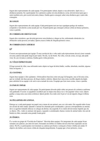 Jogam dois representantes de cada equipe. Um participante saltará, depois o seu adversário. Após isso, a
distância aumenta. Se o participante for o primeiro a pular em uma distância e errar, deverá torcer para que o
outro também erre, pois assim terá outra chance. Ganha quem conseguir saltar uma distância que o outro não
conseguiu.
28) GOLFE
Jogam dois representantes de cada equipe. Cada participante terá um taco (qualquer pedaço de madeira
comprido) e terá direito a uma tacada por vez. O participante que conseguir colocar a bola no buraco primeiro,
vence a partida.
29) CORRIDA DE OBSTÁCULOS
Jogam dois corredores, que deverão percorrer uma distância e chegar ao ﬁm, enfrentando obstáculos (os
obstáculos serão pessoas curvadas). Quem cruzar a linha de chegada primeiro vence.
30) CORRIDA DAS CADEIRAS
67
Correm um representante por equipe. É uma corrida de ida e volta onde cada representante deverá correr sentado
em uma cadeira (não pode largá-la por nada). Na ida, vai de frente. Na volta, vem de costas, ou seja, não pode
virar. Se cair, levanta e continua. Ganha quem voltar primeiro.
31) VÔLEI IMPROVISADO
O Jogo normal de vôlei, mas utilizando outro objeto no lugar da bola (balde, vasilha, almofada, mochila, alguma
fruta ou legume...)
32) CESTINHA
Jogam duas equipes e dois ajudantes. A brincadeira funciona como um jogo de basquete, mas só há uma cesta,
que na verdade são duas pessoas, de braços dados e abertos. Quem ﬁzer uma cesta, escolhe alguém da dupla
para substituí-lo na equipe e ele será a nova metade da cesta. A equipe que ﬁzer mais cestas, vence a partida.
33) PAR OU IMPAR
Jogam um representante de cada equipe. Os participantes deverão pular sobre um passeio de cerâmica conforme
vão ganhando. É assim: os jogadores escolhem par ou impar uma única vez e vão jogando várias vezes. Quem
ganhar, avança uma casa (uma cerâmica). Quem perder, ﬁca onde está. E por aí vai até alguém chegar à última
casa.
34) PEGADINHA DO ANIMAL
Entrega-se a cada participante um papel com o nome de um animal, sem ver o do outro. Em seguida todos ﬁcam
em círculo de mãos dadas. Quando o animal for chamado pelo coordenador, a pessoa correspondente ao animal,
deve se agachar tentando abaixar os colegas da direita e da esquerda. E os outros devem tentar impedir que ele
se abaixe. Obs.: todos os animais são iguais, e quando o coordenador chama o nome do animal todos vão cair de
bunda no chão, causando uma grande risada geral.
35) ÔNIBUS
É a versão em grupo da "Corrida das Cadeiras". Haverão duas equipes. Os integrantes de cada equipe ﬁcam
sentados em cadeiras, um atrás do outro, formando um ônibus (os ônibus devem estar bem separados um do
outro). No JÁ, os participantes movimentam as cadeiras pra frente e começam a botar o ônibus pra andar. O
objetivo do ônibus será cruzar a linha de chegada integralmente. A equipe que o ﬁzer primeiro, vence.
 