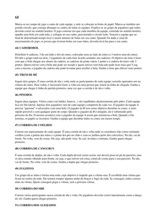 68
Marca-se no campo de jogo o canto de cada equipe, e nele se colocam as bolas de papel. Marca-se também um
grande círculo, que consiga abranger os cantos de todas as equipes. Explica-se ao grupo de jogadores que todos
deverão correr no sentido horário. O jogo consiste em que cada membro da equipe, correndo no sentido horário,
apanhe uma bola em cada mão, e coloque no seu canto, percorrendo o círculo todo. Vencerá a equipe que ao
ﬁnal de determinado tempo tiver o maior número de bolas em seu canto. Quando for dado o sinal de
encerramento do jogo, os jovens que tiverem bolas em suas mãos, deverão levá-las para o seu canto.
44) CADEIROBOL
Distribuir 6 cadeiras, 3 de um lado e três do outro, colocadas uma ao lado da outra (a 3 metros uma da outra).
Dividir o grupo total em dois, 3 jogadores de cada time ﬁcarão sentados nas cadeiras. O objetivo do time é fazer
com que a bola chegue aos alunos da cadeira, as cadeiras da ponta valem 1 ponto e a cadeira do meio vale 3
pontos. Quem estiver com a bola não pode ser tocado e quem estiver com bola não pode ﬁcar mais que 5 seg.
com a mesma, o jogador da cadeira não pode levantar para receber a bola. Ganha o time que obtiver mais pontos
45) TREM DE RÉ
Jogam dois grupos. É uma corrida de ida e volta onde os participantes de cada equipe correrão agarrados um na
cintura do outro. Para voltar, é necessário fazer a volta em uma pessoa que estará na linha de chegada. Ganha a
equipe que chegar à linha de partida primeiro, uma vez que a corrida é de ida e volta.
46) PINOBOL
Jogam duas equipes. Vários cones (ou baldes, bancos...) são espalhados aleatoriamente pelo pátio. Cada equipe
ﬁca em ﬁla lateral. Apenas dois jogadores (um de cada equipe) competem de cada vez. O jogador da equipe A
precisa "queimar" o adversário com uma bola. O jogador da B tem como objetivo derrubar os cones, o mais
rápido possível e com qualquer parte do corpo. Quando o jogador da B é atingido, ele é substituído pelo
próximo da ﬁla. O mesmo acontece com o jogador da equipe A assim que arremessa a bola. Quando a ﬁla
termina, os papéis se invertem. Ganha a equipe que derrubar todos os cones em menor tempo.
47) CORRIDA DE COELHOS
Correm um representante de cada equipe. É uma corrida de ida e volta onde os corredores irão correr imitando
coelhos (com a palma das mãos e a ponta dos pés no chão e com os joelhos perto dos cotovelos). Na ida, vai de
frente. Na volta, vem de costas. Ou seja, não pode virar. Se cair, levanta e continua. Ganha quem chegar
primeiro.
48) CORRIDA DE CANGURUS
É uma corrida de duplas, de ida e volta. Cada dupla deverá correr assim: um deverá pisar no pé do parceiro, mas
os dois estarão olhando para frente, ou seja, o que estiver em cima, estará de costas para o seu parceiro. Na ida,
vai de frente. Na volta, vem de costas. Ganha a dupla que chegar primeiro.
49) FUGITIVO
Um grupo dá as mãos e forma uma roda, cujo objetivo é impedir que a vítima saia. É escolhida uma vítima que
ﬁcará no centro da roda. Ela tentará romper alguma união de braços e fugir da roda. Se conseguir, todos correm
atrás da vítima. Quem conseguir pegar a vítima, será a próxima vítima.
50) CORRIDA DO SIRI
Correm vários participantes nessa corrida de ida e volta. Os jogadores deverão correr lateralmente como a dança
do siri. Ganha quem chegar primeiro.
51) CORRIDA DOS ALEIJADOS
 