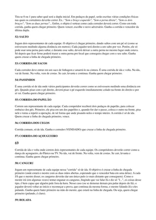 Tira-se 0 ou 1 para saber qual será a dupla inicial. Em pedaços de papel, serão escritas várias condições físicas
nas quais os corredores deverão correr. Ex.: "Sem o braço esquerdo", "Sem a perna direta", "Sem os dois
braços", "Sem as duas pernas"... Enﬁm, o objeto é sortear como cada corredor deverá correr. Como em toda
corrida, ganha quem chegar primeiro. Quem vencer, escolhe o novo adversário. Ganha a corrida o vencedor da
última dupla.
52) SALTO
Jogam dois representantes de cada equipe. O objetivo é chegar primeiro, dando saltos com um pé só (como se
estivessem medindo alguma distância em metros). Cada jogador terá direito a um salto por vez. Porém, ele só
pode usar uma perna para saltar, e durante esse salto, deverá deixar a outra perna no mesmo lugar onde estava.
Só depois que ﬁcar ﬁrme poderá trazer a outra perna pro local que conseguiu chegar com o seu salto. Ganha
quem cruzar a linha de chegada primeiro.
53) CORRIDA DE SACOS
Cada corredor deve entrar em um saco de linhagem e amarrá-lo na cintura. É uma corrida de ida e volta. Na ida,
vai de frente. Na volta, vem de costas. Se cair, levanta e continua. Ganha quem chegar primeiro.
54) PASSINHOS
É uma corrida só de ida onde vários participantes deverão correr como se estivessem medindo uma distância em
pés. Quando pisar com o pé direito, deverá pisar o pé esquerdo imediatamente colado na frente do direito e por
aí vai. Ganha quem chegar primeiro.
55) CORRIDA DO PAPELÃO
Correm um representante de cada equipe. Cada competidor receberá dois pedaços de papelão, para colocar
embaixo dos pés. Primeiro, ele pisa em um dos papelões e, quando for dar o passo, coloca o outro na frente, pisa
nele e torna a repetir a operação, de tal forma que ande pisando neles o tempo inteiro. A corrida é só de ida.
Quem cruzar a linha de chegada primeiro, vence.
56) CORRIDA DOS CEGOS
Corrida comum, só de ida. Ganha o corredor (VENDADO) que cruzar a linha de chegada primeiro.
57) CORRIDA DO AÇOUGUEIRO
69
Corrida de ida e volta onde correm dois representantes de cada equipe. Os competidores deverão correr como a
dança do açougueiro, do Pânico na TV. Na ida, vai de frente. Na volta, vem de costas. Se cair, levanta e
continua. Ganha quem chegar primeiro.
58) CANGURU
Jogam um representante de cada equipe nessa "corrida" só de ida. O objetivo é cruzar a linha de chegada
primeiro (onde estará o mestre com as duas mãos abertas, esperando que o vencedor bata em uma delas). A cada
JÁ que o mestre disser, os cangurus deverão dar um único pulo (o mais distante que conseguem). Como o
mestre irá (em algumas vezes) tentar enganar os cangurus, ﬁngindo que vai falar Já e diz só "J...", oi coisas desse
tipo, é bem capaz que alguém pule fora da hora. Nesse caso (ou se demorar demais pra pular depois do Já), o
jogador deverá voltar ao início e recomeçar a prova, que continua da mesma forma, o mestre falando Já e eles
pulando. Ganha quem bater primeiro na mão do mestre, que estará na linha de chegada. Ou seja, quem chegar
primeiro (pulando, é claro).
59) BOLADA
 