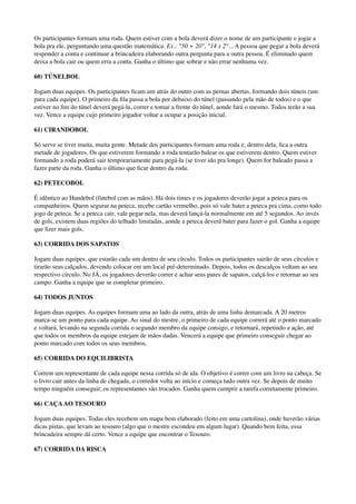 Os participantes formam uma roda. Quem estiver com a bola deverá dizer o nome de um participante e jogar a
bola pra ele, perguntando uma questão matemática. Ex.: "50 + 20", "14 x 2"... A pessoa que pegar a bola deverá
responder a conta e continuar a brincadeira elaborando outra pergunta para a outra pessoa. É eliminado quem
deixa a bola cair ou quem erra a conta. Ganha o último que sobrar e não errar nenhuma vez.
60) TÚNELBOL
Jogam duas equipes. Os participantes ﬁcam um atrás do outro com as pernas abertas, formando dois túneis (um
para cada equipe). O primeiro da ﬁla passa a bola por debaixo do túnel (passando pela mão de todos) e o que
estiver no ﬁm do túnel deverá pegá-la, correr e tomar a frente do túnel, aonde fará o mesmo. Todos terão a sua
vez. Vence a equipe cujo primeiro jogador voltar a ocupar a posição inicial.
61) CIRANDOBOL
Só serve se tiver muita, muita gente. Metade dos participantes formam uma roda e, dentro dela, ﬁca a outra
metade de jogadores. Os que estiverem formando a roda tentarão balear os que estiverem dentro. Quem estiver
formando a roda poderá sair temporariamente para pegá-la (se tiver ido pra longe). Quem for baleado passa a
fazer parte da roda. Ganha o último que ﬁcar dentro da roda.
62) PETECOBOL
É idêntico ao Handebol (futebol com as mãos). Há dois times e os jogadores deverão jogar a peteca para os
companheiros. Quem segurar na peteca, recebe cartão vermelho, pois só vale bater a peteca pra cima, como todo
jogo de peteca. Se a peteca cair, vale pegar nela, mas deverá lançá-la normalmente em até 5 segundos. Ao invés
de gols, existem duas regiões do telhado limitadas, aonde a peteca deverá bater para fazer o gol. Ganha a equipe
que ﬁzer mais gols.
63) CORRIDA DOS SAPATOS
Jogam duas equipes, que estarão cada um dentro de seu círculo. Todos os participantes sairão de seus círculos e
tirarão seus calçados, devendo colocar em um local pré-determinado. Depois, todos os descalços voltam ao seu
respectivo círculo. No JÁ, os jogadores deverão correr e achar seus pares de sapatos, calçá-los e retornar ao seu
campo. Ganha a equipe que se completar primeiro.
64) TODOS JUNTOS
Jogam duas equipes. As equipes formam uma ao lado da outra, atrás de uma linha demarcada. A 20 metros
marca-se um ponto para cada equipe. Ao sinal do mestre, o primeiro de cada equipe correrá até o ponto marcado
e voltará, levando na segunda corrida o segundo membro da equipe consigo, e retornará, repetindo a ação, até
que todos os membros da equipe estejam de mãos dadas. Vencerá a equipe que primeiro conseguir chegar ao
ponto marcado com todos os seus membros.
65) CORRIDA DO EQUILIBRISTA
Correm um representante de cada equipe nessa corrida só de ida. O objetivo é correr com um livro na cabeça. Se
o livro cair antes da linha de chegada, o corredor volta ao início e começa tudo outra vez. Se depois de muito
tempo ninguém conseguir, os representantes são trocados. Ganha quem cumprir a tarefa corretamente primeiro.
66) CAÇAAO TESOURO
Jogam duas equipes. Todas eles recebem um mapa bem elaborado (feito em uma cartolina), onde haverão várias
dicas pistas, que levam ao tesouro (algo que o mestre escondeu em algum lugar). Quando bem feita, essa
brincadeira sempre dá certo. Vence a equipe que encontrar o Tesouro.
67) CORRIDA DA RISCA
 