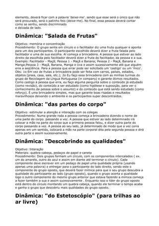 elemento, deverá ficar com a palavra 'deixe-me'. sendo que esse será o único que não
será procurado, será o patinho feio (deixe-me). No final, essa pessoa deverá contar
como se sentiu, sendo discriminado 
e deixada de lado.
Dinâmica: "Salada de Frutas"
Objetivo: memória e concentração 
Procedimento: O grupo senta em círculo e o facilitador diz uma fruta qualquer e aponta
para um dos participantes. O participante escolhido deverá dizer a fruta falada pelo
facilitador e uma de sua escolha. Aí começa a brincadeira. A pessoa que estiver ao lado
direito da escolhida pelo facilitador deverá dizer a fruta do facilitador, da pessoa e a sua. 
Exemplo: Facilitador - Maçã; Pessoa 1 - Maçã e Banana; Pessoa 2 - Maçã, Banana e
Manga;Pessoa 3 - Maçã, Banana, Manga e Uva e assim sucessivamente até que alguém
erre a seqÜência. Para a pessoa que errar pode ser solicitado um 'castigo' ou um 'mico'. 
Obs: 1o Em vez de frutas a brincadeira pode ser feita com carros, países, estados,
objetos (praia, casa, sala, etc.); 2o Eu faço essa brincadeira com as minhas turmas do
grupo de Reciclagem da Língua Portuguesa (in company) e garante ótimos resultados.
Como castigo à pessoa que erra, eu faço alguma pergunta sobre o conteúdo já estudado
(como revisão), do conteúdo a ser estudado (como hipótese e suposição, para ver o
conhecimento da pessoa sobre o assunto) e do conteúdo que está sendo estudado (como
reforço). É uma brincadeira simples, mas que garante boas risadas e resultados
maravilhosos deixando o ambiente e os participantes super descontraídos.
Dinâmica: "das partes do corpo"
Objetivo: estimular a atenção e interação com os colegas 
Procedimento: Numa grande roda a pessoa começa a brincadeira dizendo o nome de
uma parte do corpo. passando a vez. A pessoa que estiver ao lado determinado irá
colocar a mão na parte do corpo que a primeira pessoa falou, e dizer outra parte do
corpo passando a vez. A pessoa ao seu lado, já determinado de modo que a vez corra
apenas em um sentido, colocará a mão na parte corporal dita pela segunda pessoa e dirá
outra parte e assim sucessivamente.
Dinâmica: "Descobrindo as qualidades"
Objetivo: Interação 
Materiais: quebra-cabeça, pedaços de papel e caneta 
Procedimento: Dois grupos formam um círculo, com os componentes intercalados ( ex.
um do amarelo, outro do azul e assim em diante até terminar o círculo). Cada
componente deve escrever em um pedaço de papel uma qualidade própria (usando
apenas uma palavra) e entregar para o participante do lado direito, sendo este o
componente do grupo oposto, que deverá fazer mímica para que o seu grupo descubra a
qualidade do participante ao lado (grupo oposto), quando o grupo acerta a qualidade
logo o outro componente do mesmo grupo anterior que estava fazendo a mímica começa
a fazer também a sua e assim sucessivamente . Enquanto isso o líder do grupo oposto
está dentro do círculo montando um quebra cabeça, quando ele terminar o tempo acaba
e ganha o grupo que descobriu mais qualidades do grupo oposto.
Dinâmica: "do Estetoscópio" (para trilhas ao
ar livre)
 