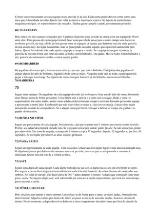 Correm um representante de cada equipe nessa corrida só de ida. Cada participante deverá correr sobre uma
risca que é desenhada no chão. Quem cair volta ao início e recomeça a prova. Se depois de muito tempo
ninguém conseguir, os representantes são trocados. Ganha quem cumprir a tarefa corretamente primeiro.
68) 3 GARRAFAS
Dois times em dois campos separados por 3 garrafas dispostas uma do lado da outra, com um espaço de 30 cm
entre elas. Uma pessoa de cada equipe tentará fazer com que a bola passe para o outro campo sem tocar em
nenhuma garrafa, ou seja, a bola deverá passar entre os espaços. A equipe que derrubar uma ou mais garrafas
deverá colocá-la(s) no lugar novamente, mas se protegendo da outra equipe, que agora tem autonomia para
balear. Quem for baleado não pode ajudar a equipe a cumprir a tarefa. Se a equipe conseguir recolocar as
garrafas da mesma forma que estavam antes de todos serem baleados, ela ganha. Mas se todos forem baleados e
a(s) garrafa(s) continuarem caídas, a outra equipe ganha.
69) BOMBARDEIO
Os jogadores ﬁcam em pé e formam uma roda, exceto um, que será o bobinho. O objetivo dos jogadores é
atingir algum dos pés do bobinho, jogando a bola com as mãos. Ninguém pode sair da roda, exceto quem for
pegar a bola que caiu longe. Se alguém da roda conseguir balear o pé do bobinho, será o novo bobinho. 
70) BARREIRA
70
Jogam duas equipes. Os jogadores de cada equipe deverão dar os braços e ﬁcar um do lado do outro, formando
duas ﬁleiras (uma de frente pra outra). Uma ﬁleira será a defesa e a outra será o ataque. Dado o sinal, os
empurradores (de mãos dadas, assim como a defesa) deverá tentar romper a corrente formada pela outra equipe
e passar para o outro lado. Lembrando que não vale soltar as mãos e, caso isso aconteça, é necessário pegar
novamente na mão do companheiro. Se o ataque conseguir fazer com que a defesa se rompa, ele ganha e os
papéis são trocados.
71) BUNDA NO CHÃO
Jogam um participante de cada equipe. Inicialmente, cada participante terá 1 minuto para tentar sentar no chão.
Porém, seu adversário tentará impedir isto. Se o jogador conseguir sentar, ponto pra ele. Se não conseguir, ponto
pro adversário. Em caso de empate, o tempo de 1 minuto cai pra 30 segundos, depois, 15 segundos e, por ﬁm, 10
segundos. Se o empate prevalecer, as duas equipes pontuam.
72) PASSA BAIXO
Jogam um representante de cada equipe. Uma vassoura é encaixada em algum lugar e uma música animada toca.
O objetivo é passar por debaixo da vassoura sem cair pra trás, uma vez que a cada passada a vassoura é
rebaixada. Quem cair pra trás dá a vitória ao rival.
73) SACI
Jogam uma dupla de cada equipe. Cada dupla participa na sua vez. A dupla ﬁca assim: um em frente ao outro.
Um segura a perna direita (que está estendida e elevada à frente) do outro. As mãos direitas são colocadas nos
ombros. Ao sinal do mestre, irão fazer giros de 360 ° graus durante 1 minuto. A dupla que conseguir fazer mais
giros, vence. Se alguma dupla cair, será substituída por uma nova dupla representante, que terá um novo tempo
para executar a tarefa.
74) TÚNEL CIRCULAR
Dois círculos, um interno e outro externo. Um coloca-se de frente para o outro, de mãos dadas, formando um
túnel circular. Alguém correrá por dentro do túnel; ao parar no meio de uma das duplas, ﬁcará no círculo de
dentro. Neste momento, a dupla deverá se desfazer, e seus componentes deverão correr por fora do círculo da
 
