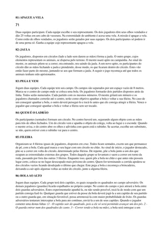 81) APAGUE A VELA
71
Duas equipes participam. Cada equipe escolhe o seu representante. Os dois jogadores têm seus olhos vendados e
dão 25 voltas em um cabo de vassoura. Na extremidade do ambiente é acesa uma vela. A missão é apagar a vela.
Como estão de olhos vendados, os jogadores serão guiados por suas equipes. Os dois participantes só podem ir
de uma perna só. Ganha a equipe cujo representante apagou a vela.
82) JAULA
Os jogadores, dispostos em círculos (lado a lado sem darem as mãos) forma a jaula. O outro grupo, cujos
elementos representam os animais, se dispersa pelo terreno. O mestre usará apito ou campainha. Ao sinal do
mestre, os animais põem-se a correr, ora entrando, ora saindo da jaula. A um novo apito, os participantes do
círculo dão as mãos fechando a jaula e prendendo, desse modo, os que ﬁcaram dentro do círculo. Estes vão
então fazer parte do mesmo, juntando-se aos que formam a jaula. A seguir o jogo recomeça até que todos os
animais tenham sido aprisionados.
83) PEGA E VEM
Jogam duas equipes. Cada equipe tem seu campo. Os campos são separados por um espaço vazio de 8 metros.
Marca-se o centro do campo onde se coloca uma bola. Os jogadores formarão dois partidos dispostos atrás da
linha. Todos serão numerados. Cada partido com os mesmos números. O mestre gritará um número e os
jogadores chamados correrão até o centro, terão como objetivo apanhar a bola e voltar a sua ﬁleira. No caso de
um conseguir apanhar a bola, o outro deverá persegui-lo e tocá-lo antes que ele consiga atingir a ﬁleira. Vence o
jogador que conseguir apanhar a bola e voltar a ﬁleira sem ser tocado.
84) QUEM É O LADRÃO
Os participantes (sentados) formam um círculo. No centro haverá um, segurando algum objeto com as mãos
para trás de olhos fechados. Um do círculo vem e apanha o objeto do colega, volta ao lugar e o esconde. Quando
o mestre avisa, o do centro abre os olhos e adivinha com quem está o rabinho. Se acertar, escolhe um substituto,
se não, quem estiver com o rabinho vai para o centro.
85) FILEIRA
Organizam-se 4 ﬁleiras iguais de jogadores, dispostos em cruz. Todos ﬁcam sentados, exceto um que permanece
de pé, com a bola. Cada qual marca o seu lugar com um círculo no chão. Ao sinal de início, o jogador destacado,
põe-se a correr em volta do círculo, determinado pelas ﬁleiras. De repente, põe a bola junto a um dos que
ocupam as extremidades externas dos grupos. Todos daquele grupo se levantam e saem a correr em torno da
roda, passando por fora das outras 3 ﬁleiras. Enquanto isso, quem pôs a bola no chão e que antes não possuía
lugar certo, coloca-se no lugar desocupado mais próximo do centro. Quem for terminando a corrida apodera-se
dos círculos vazios ﬁcando desalojado o último que chegar. Este pega a bola e recomeça a brincadeira,
deixando-a cair após algumas voltas ao redor do círculo, junto a alguma ﬁleira.
86) BOLAAO ALTO
Jogam duas equipes. Cada grupo terá dois capitães, os quais ocuparão os quadrados no campo adversário. Os
demais jogadores (guardas) ﬁcarão espalhados no próprio campo. No centro do campo o juiz atirará a bola entre
dois guardas adversários. Estes experimentarão apanhá-la, ou não sendo possível, tocá-la de modo com que um
partido consiga fazê-lo. Qualquer guarda que estiver da posse da bola deverá jogá-la a um capitão de seu partido
ou a outro guarda que, em situação favorável, possa arremessá-la com maior probabilidade de êxito. Os guardas
adversários tentaram interceptar a bola para ato contínuo, enviá-la a um de seus capitães. Quando o jogador
cometer uma destas faltas: (1 - O capitão sair do quadrado, pois a ele só será permitido avançar um dos pés. 2 -
O guarda entrar num dos quadrados do canto. 3 – Correr tendo a bola na mão), a bola será entregue a um
 