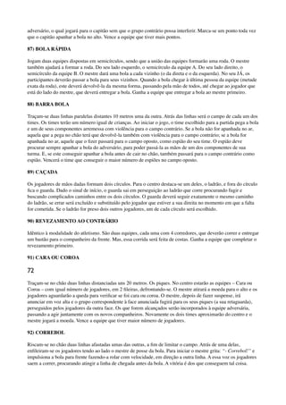 adversário, o qual jogará para o capitão sem que o grupo contrário possa interferir. Marca-se um ponto toda vez
que o capitão apanhar a bola no alto. Vence a equipe que tiver mais pontos.
87) BOLA RÁPIDA
Jogam duas equipes dispostas em semicírculos, sendo que a união das equipes formarão uma roda. O mestre
também ajudará a formar a roda. Do seu lado esquerdo, o semicírculo da equipe A. Do seu lado direito, o
semicírculo da equipe B. O mestre dará uma bola a cada vizinho (o da direta e o da esquerda). No seu JÁ, os
participantes deverão passar a bola para seus vizinhos. Quando a bola chegar à última pessoa da equipe (metade
exata da roda), este deverá devolvê-la da mesma forma, passando pela mão de todos, até chegar ao jogador que
está do lado do mestre, que deverá entregar a bola. Ganha a equipe que entregar a bola ao mestre primeiro.
88) BARRA BOLA
Traçam-se duas linhas paralelas distantes 10 metros uma da outra. Atrás das linhas será o campo de cada um dos
times. Os times terão um número igual de crianças. Ao iniciar o jogo, o time escolhido para a partida pega a bola
e um de seus componentes arremessa com violência para o campo contrário. Se a bola não for apanhada no ar,
aquela que a pega no chão terá que devolvê-la também com violência para o campo contrário; se a bola for
apanhada no ar, aquele que o ﬁzer passará para o campo oposto, como espião do seu time. O espião deve
procurar sempre apanhar a bola do adversário, para poder passá-la as mãos de um dos componentes de sua
turma. E, se este conseguir apanhar a bola antes de cair no chão, também passará para o campo contrário como
espião. Vencerá o time que conseguir o maior número de espiões no campo oposto.
89) CAÇADA
Os jogadores de mãos dadas formam dois círculos. Para o centro destaca-se um deles, o ladrão, e fora do círculo
ﬁca o guarda. Dado o sinal de início, o guarda sai em perseguição ao ladrão que corre procurando fugir e
buscando complicados caminhos entre os dois círculos. O guarda deverá seguir exatamente o mesmo caminho
do ladrão, se errar será excluído e substituído pelo jogador que estiver a sua direita no momento em que a falta
for cometida. Se o ladrão for preso dois outros jogadores, um de cada círculo será escolhido.
90) REVEZAMENTO AO CONTRÁRIO
Idêntico à modalidade do atletismo. São duas equipes, cada uma com 4 corredores, que deverão correr e entregar
um bastão para o companheiro da frente. Mas, essa corrida será feita de costas. Ganha a equipe que completar o
revezamento primeiro.
91) CARA OU COROA
72
Traçam-se no chão duas linhas distanciadas uns 20 metros. Os piques. No centro estarão as equipes – Cara ou
Coroa – com igual número de jogadores, em 2 ﬁleiras, defrontando-se. O mestre atirará a moeda para o alto e os
jogadores aguardarão a queda para veriﬁcar se foi cara ou coroa. O mestre, depois de fazer suspense, irá
anunciar em voz alta e o grupo correspondente à face anunciada fugirá para os seus piques (a sua retaguarda),
perseguidos pelos jogadores da outra face. Os que forem alcançados serão incorporados à equipe adversária,
passando a agir juntamente com os novos companheiros. Novamente os dois times aproximarão do centro e o
mestre jogará a moeda. Vence a equipe que tiver maior número de jogadores.
92) CORREBOL
Riscam-se no chão duas linhas afastadas umas das outras, a ﬁm de limitar o campo. Atrás de uma delas,
enﬁleiram-se os jogadores tendo ao lado o mestre de posse da bola. Para iniciar o mestre grita: “- Correbol!” e
impulsiona a bola para frente fazendo-a rolar com velocidade, em direção a outra linha. A essa voz os jogadores
saem a correr, procurando atingir a linha de chegada antes da bola. A vitória é dos que conseguem tal coisa.
 