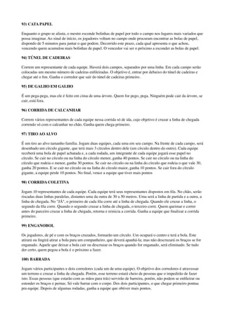 93) CATA PAPEL
Enquanto o grupo se afasta, o mestre esconde bolinhas de papel por todo o campo nos lugares mais variados que
possa imaginar. Ao sinal de início, os jogadores voltam no campo onde procuram encontrar as bolas de papel,
dispondo de 5 minutos para juntar o que podem. Decorrido este prazo, cada qual apresenta o que achou,
vencendo quem acumulou mais bolinhas de papel. O vencedor vai ser o próximo a esconder as bolas de papel.
94) TÚNEL DE CADEIRAS
Correm um representante de cada equipe. Haverá dois campos, separados por uma linha. Em cada campo serão
colocadas um mesmo número de cadeiras enﬁleiradas. O objetivo é, entrar por debaixo do túnel de cadeiras e
chegar até o ﬁm. Ganha o corredor que sair do túnel de cadeiras primeiro.
95) DE GALHO EM GALHO
É um pega-pega, mas ele é feito em cima de uma árvore. Quem for pego, pega. Ninguém pode cair da árvore, se
cair, está fora.
96) CORRIDA DE CALCANHAR
Correm vários representantes de cada equipe nessa corrida só de ida, cujo objetivo é cruzar a linha de chegada
correndo só com o calcanhar no chão. Ganha quem chega primeiro.
97) TIRO AO ALVO
É um tiro ao alvo tamanho família. Jogam duas equipes, cada uma em seu campo. Na frente de cada campo, será
desenhado um círculo gigante, que terá mais 3 círculos dentro dele (um círculo dentro do outro). Cada equipe
receberá uma bola de papel achatada e, a cada rodada, um integrante de cada equipe jogará esse papel no
círculo. Se cair no círculo ou na linha do círculo menor, ganha 40 pontos. Se cair no círculo ou na linha do
círculo que rodeia o menor, ganha 30 pontos. Se cair no círculo ou na linha do círculo que rodeia o que vale 30,
ganha 20 pontos. E se cair no círculo ou na linha do círculo maior, ganha 10 pontos. Se cair fora do círculo
gigante, a equipe perde 10 pontos. No ﬁnal, vence a equipe que tiver mais pontos
98) CORRIDA COLETIVA
Jogam 10 representantes de cada equipe. Cada equipe terá seus representantes dispostos em ﬁla. No chão, serão
riscadas duas linhas paralelas, distantes uma da outra de 30 a 50 metros. Uma será a linha de partida e a outra, a
linha de chegada. No "JÁ", o primeiro de cada ﬁla corre até a linha de chegada. Quando ele cruzar a linha, o
segundo da ﬁla corre. Quando o segundo cruzar a linha de chegada, o terceiro corre. Quem queimar e correr
antes do parceiro cruzar a linha de chegada, retorna e reinicia a corrida. Ganha a equipe que ﬁnalizar a corrida
primeiro.
99) ENGANOBOL
Os jogadores, de pé e com os braços cruzados, formarão um círculo. Um ocupará o centro e terá a bola. Este
atirará ou ﬁngirá atirar a bola para um companheiro, que deverá apanhá-la; mas não descruzará os braços se for
enganado. Aquele que deixar a bola cair ou descruzar os braços quando for enganado, será eliminado. Se tudo
der certo, quem pegou a bola é o próximo a fazer.
100) BARRADA
Jogam vários participantes e dois corredores (cada um de uma equipe). O objetivo dos corredores é atravessar
um terreno e cruzar a linha de chegada. Porém, esse terreno estará cheio de pessoas que o impedirão de fazer
isto. Essas pessoas (que estarão com as mãos para trás) servirão de barreira, porém, não podem se enﬁleirar ou
estender os braços e pernas. Só vale barrar com o corpo. Dos dois participantes, o que chegar primeiro pontua
pra equipe. Depois de algumas rodadas, ganha a equipe que obtiver mais pontos.
 