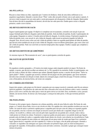 101) PULA-PULA
Riscam-se duas linhas no chão, separadas por 3 metros de distância. Atrás de uma delas enﬁleiram-se os
jogadores (agachados). Quando o mestre disser "Pula", todos dão um pulo à frente com os pés juntos e param. A
um novo sinal avançam com um outro pulo e assim prosseguem até alcançarem a linha de chegada. Quem pular
fora da hora (devido às pegadinhas do mestre), deverá dar um salto para trás. Ganha quem cruzar a chegada
primeiro, sendo o novo mestre.
102) REVEZAMENTO DE SACIS
Jogam 4 participantes por equipe. O objetivo é completar um revezamento, correndo com um pé só por um
espaço limitado pela linha de chegada e pela linha de partida. Atrás da linha de partida, ﬁcarão 2 participantes de
cada equipe. Enquanto os outros 2, ﬁcarão atrás da linha de chegada. A corrida começa. O primeiro jogador da
linha de partida corre, com um pé só, até a linha de chegada, onde tocará no primeiro jogador da linha de
chegada. Este, deverá correr como saci até a linha de partida e bater no segundo participante da linha de partida,
que deverá correr também de um pé só até a linha de chegada e tocar no último participante, que corre como saci
até a linha de partida. Tudo isso será feito ao mesmo tempo pelas duas equipes. Ganha a equipe que completar a
tarefa primeiro.
103) REVEZAMENTO DE QUADRÚPEDES
As mesmas regras do "Revezamento de sacis", mas os participantes correrão de quatro.
104) SALVE-SE QUEM PUDER
73
Os jogadores estarão agrupados, a 10 metros da ronda (espaço onde ninguém poderá ser pego). Na frente da
equipe, o mestre, que deverá escolher um número de 1 a 30 e guardá-lo na memória. Então, os participantes, um
por um, terão a chance de falar o número que acham. Quando alguém acertar, o mestre deverá gritar: "Salve-se
quem puder!". Então, o jogador que acertou o número deverá pegar um dos participantes, que neste momento
deverão estar correndo em direção à ronda. Quem ele conseguir pegar, estará fora do jogo. O mestre continua
com a brincadeira, da mesma forma, até restar um campeão.
105) CORRIDA DO FÓSFORO
Jogam dois grupos, cada grupo em ﬁla lateral, separadas por um espaço razoável, contendo cada ﬁla um número
igual de jogadores. Os primeiros de cada uma das ﬁlas colocarão uma caixa de fósforos sobre o nariz e tentarão
passa a caixa sem o auxílio das mãos para o nariz de quem estiver ao seu lado. Este, recebendo a caixa, passará
adiante, da mesma forma. Se deixar cair, basta pegar e começar da onde parou. A ﬁla que terminar primeiro
vence.
106) PASSA-PASSA
Formam-se dois grupos iguais, dispostos em colunas paralelas, atrás de uma linha de saída. De frente de cada
grupo e a 2 metros dessa linha, risca-se um círculo no chão. Os capitães dos vários partidos recebem um saco de
milho. Ao sinal de início o primeiro capitão passa o saquinho para trás por cima da cabeça ao segundo jogador
do seu partido, este faz o mesmo em relação ao terceiro (assim por diante até o saquinho chegar ao ﬁm da
coluna). Ao recebê-lo, o último corre com ele pelo lado esquerdo do seu partido até o círculo, onde o deixa
vindo postar-se à frente da coluna. O primeiro a regressar ganha um ponto para o seu partido desde que ﬁquem
postado atrás da linha de saída e o saquinho tenha ﬁcado dentro do círculo, sem esbarrar na circunferência. Cada
vez que o último jogador de uma coluna sai, todo grupo dá um passo atrás de modo que ﬁque livre o primeiro
lugar. Quem deixar o saquinho cair deve apanhá-lo e voltar ao seu lugar, a ﬁm de poder prosseguir. Anotado o
vencedor, os saquinhos são entregues aos agora colocados em primeiro lugar, para ao sinal recomeçarem a
passagem do saquinho. A brincadeira continua assim até todos correrem, vencendo o grupo que conseguir maior
número de pontos
 