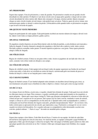 107) PRISIONEIRO
Jogam duas equipes. Uma de prisioneiros, e outra de guardas. Os prisioneiros estarão em um grande círculo
desenhado no chão (prisão). O objetivo é sair desse círculo sem ser pego pelos guardas e chegar até um outro
círculo desenhado há vários metros dali. Quem não conseguir e for pego, retorna à prisão. Quem conseguir
chegar ao outro círculo (ronda), já está imune e não poderá mais ser preso. Todavia, quem já estiver imune, tem
autonomia para ajudar os demais a saírem da prisão. A brincadeira acaba quando todos os prisioneiros escapam,
o que levará à inversão de papéis.
108) QUEM SE VESTE PRIMEIRO
Jogam um participante de cada equipe. Cada participante receberá um mesmo número de roupas e deverá vesti-
las. Quem vestir todas as roupas primeiro, ganha a prova.
109) SINAL VERMELHO
Os jogadores estarão dispostos em uma ﬁleira lateral, atrás da linha de partida, a certa distância será marcada a
linha de chegada. O mestre chamará a atenção dos jogadores e dirá bem alto a palavra verde, todos correm.
Ouvindo a palavra vermelho, todos param. O mestre repetirá as palavras a seu gosto. Vence quem primeiro
atingir a linha de chegada.
110) VÔLEI CEGO
Regras do voleibol comum. Coloca-se um pano sobre a rede. Assim os jogadores de um lado não vêm o do
outro, somente verá a bola vendo em direção a seu campo.
111) VÔLEI DE LENÇOL
Regras do voleibol comum. Cada equipe terá um lençol, todos da equipe seguraram nas bordas de seu lençol
(como uma rede), a bola deve ser recebida no centro do lençol e arremessada pelo movimento de puxar as
bordas do lençol e a bola vai ser lançada para o outro campo.
112) CARANGUEJOBOL
Regras do futebol comum. É um futebol adaptado todos deitados em decúbito dorsal (barriga pra cima), se
movimentaram sem poder tocar o bumbum no chão o objetivo e chutar e fazer gols como no jogo normal.
113) IR À CAÇA
As crianças ﬁcam em ﬁleiras, exceto uma, o caçador, situado bem distante do grupo. Cada qual risca um círculo
no chão para marcar seu lugar. Para começar, o caçador caminha pelo campo aproximando-se dos jogadores, a
quem pergunta: - Quem quer caçar onças comigo?h. Todos que desejam acompanhá-lo colocam-se atrás dele em
coluna um por um e seguem-no no seu passeio. Daí a pouco ele faz outro convite, mudando o nome do animal,
sempre a colocar-se com os companheiros em ﬁla atrás de si. Quando todos estão acompanhando-o, conduz a
coluna para um local bem distante dos lugares marcados, gritando inesperadamente:”Bum!”. Ao ouvirem o tiro,
todos correm para se apossarem de um círculo, que representa a caça. O primeiro a consegui-lo vai ser o novo
caçador no reinicio da brincadeira. Se o caçador acha que os companheiros estão demorando a aceitar seus
convites, poderá ordenar: “- Todos à caça!” devendo ser atendido pelos colegas.
114) TIGELA
Jogam duas equipes e dois líderes. Cada líder deverá ﬁcar a 2 metros de sua equipe. Ao lado de cada líder,
deverá haver uma tigela em cima de uma mesa. Ao sinal do mestre, as equipes começarão a jogar bolinhas de
papel para o líder, que deverá pegar e colocá-las na tigela. Não vale pegar as bolinhas quem caírem no chão, tem
que pegar quando elas estiverem no ar. Em 1 minuto o líder que conseguir pegar mais bolinhas, faz a equipe
ganhar.
 