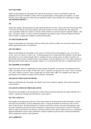 115) CEGUINHO
Jogam um participantes de cada equipe. No centro do local da prova, estica-se um barbante, onde será
pendurada uma maçã ou bombom, à altura da boca dos participantes. Cada jogador será vendado e, ao sinal,
deverão, com as mãos para trás, tentar dar uma mordida na maçã. O que conseguir dá a vitória para a equipe. 
116) ESTOURA BEXIGA
74
Jogam duas equipes. Os participantes de cada equipe deverão ﬁcar em ﬁla, cada um deverá ter uma bexiga cheia.
A 10 metros de cada ﬁla, haverá um ajudante, que estará sentado. Ao sinal, o primeiro de cada coluna deve
correr segurando o balão até a cadeira e estourar o balão sentando em cima do respectivo ajudante. Depois, volta
para a sua coluna, dando a vez para o próximo participante que repetirá a ação e assim por diante até estourar
todos os balões. A equipe que completar a tarefa primeiro ganha.
117) DESAMARRAR NÓS
Jogam um participante de cada equipe. Cada um recebe uma corda (ou cordão) com um mesmo número de nós.
Ganha quem desatar todos os nós primeiro.
118) TAGARELA
Jogam um participante de cada equipe, um de cada vez. O mestre dá um tema qualquer (o que você acha da
escola, como está o Brasil, acordar cedo...) Cada participante tem 5 minutos para falar. Quando o mestre apitar
pela primeira vez, ele começa dizendo todas as vantagens do tema e porque gosta. Ao apitar novamente, ele
deverá falar mal do assunto e detalhar todas as desvantagens. O mestre apitará de novo e ele voltará a falar bem.
Não pode parar de falar sequer dois segundos. Depois, é a vez do adversário. Dá certo e é superdivertido ouvir.
119) ASSOPRE O ALGODÃO
Jogam dois times. Todos os componentes deverão assoprar um algodão, sem encostar com nenhuma parte do
corpo e sem deixá-lo cair no chão. As faltas são: deixar o algodão tocar uma parte do corpo e deixar o algodão
cair sendo o último a assoprar. Vence a equipe que tiver menos faltas. OBS.: Se o algodão cai no chão, um
participante rival ao último a assoprar, deverá continuar a brincadeira.
120) QUEM COME MAIS EM MENOS
Jogam um participante de cada equipe. Seu objetivo será comer 6 bananas seguidas. Vence quem terminar de
comer primeiro.
121) QUEM CONSEGUE POR MAIS GENTE
O desaﬁo de cada equipe é o de conseguir por o maior número de pessoas dentro de um espaço limitado. Em 1
minuto, a equipe que conseguir por mais pessoas, vence a prova.
122) VELA MALUCA
Cada equipe será composta por 6 pessoas. Cinco delas ﬁcarão em uma ﬁla antes da linha de partida e cada um
terá uma caixa de fósforos. O outro componente ﬁcará a 7 metros de distância de frente para a ﬁla e servirá
como "marco de giro". Do lado (distante uns 3 metros), deverá ﬁcar o mestre, com uma vela apagada na mão.
Ao sinal, o primeiro da ﬁla deverá correr em direção ao "marco de giro" e deverá dar 25 voltas ao redor dele.
Após as voltas, deverá tentar ir em direção à vela para acendê-la com o fósforo. Depois de acesa, o coordenador
apagará rapidamente com um sopro, permitindo a saída do segundo que deverá fazer o mesmo procedimento.
Vence a equipe que concluir a prova primeiro.
123) LABIRINTO
 