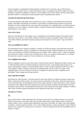 Como um pelotão, os participantes ﬁcarão dispostos em ﬁleiras de 8, exceto dois, que servirão de gato e
cachorro. Dado o sinal de início, o cachorro perseguirá o gato e os integrantes das ﬁleiras, dando-se as mãos
limitarão os caminhos do labirinto. O cachorro e o gato poderão correr entre as ﬁleiras, não lhes sendo, porém,
permitido cortá-las. A substituição será feita quando o gato for apanhado pelo cachorro.
124) REVEZAMENTO DE PESCOÇOS
Correm uma dupla de cada equipe nessa corrida de ida e volta. As duplas se posicionarão atrás da linha de
partida. Cada dupla é formada por um montado e um montador. O montador deverá montar no pescoço do
montado. Ao sinal, as duplas deverão correr até a linha de chegada. Lá, o montador desce e o montado sobe em
seu pescoço, ou seja, os papéis se invertem. Depois, as duplas retornam à linha de partida. Quem completar a
tarefa primeiro, vence a prova.
125) ALVO CEGO
Jogam um representante de cada equipe, mas os companheiros de time poderão ajudar. Cada jogador ﬁcará a
dois metros um do outro e, com os olhos vendados. O objetivo do jogo é um jogador balear o outro. Porém,
como estão vendados, precisarão da ajuda da equipe para conseguir isto. Vence o jogo o "cego" que balear o
outro.
126) CAÇADORES NA SELVA
Três participantes fazem o papel de caçadores; os demais se dividem em grupos, que representam um tipo de
animal: o grupo de leões, de tigres, de elefantes etc. Cada grupo escolhe 2 lugares afastados um do outro para
serem seus esconderijos. O chefe da brincadeira diz por exemplo: "Que venham os tigres!". Então os jogadores
que representam os tigres correm de um esconderijo para o outro, e os caçadores tentam pegá-los. As crianças
presas passam a ajudar os caçadores. E assim continua com os demais animais.
127) CORRIDA DO VARAL
Divida os jogadores em dois ou mais times iguais. Cada time forma uma ﬁla. Marque duas linhas no chão: uma
é a linha de partida onde ﬁca o primeiro jogador de cada ﬁla. Na outra, a uma distância aproximada de seis
metros, dois jogadores seguram o varal de estender roupa. Ao sinal, o primeiro jogador de cada time vai até o
varal, pendura a roupa e volta para o ﬁm da ﬁla. O segundo jogador vai até o varal, tira a roupa e volta,
entregando para o terceiro e indo para o ﬁm da ﬁla. A sequência se repete até todos os jogadores terem
participado. Vence a equipe que terminar primeiro.
128) CABO DE GUERRA
Para brincar de "cabo de guerra", vocês precisarão de uma corda. Primeiro, escolham um espaço e tracem uma
linha no chão para dividi-lo ao meio. As crianças devem ser separadas em dois times, sendo que cada time ﬁca
com um lado do espaço. Os participantes ﬁcam em ﬁla e todos seguram na corda. Posicionem a corda conforme
o desenho ao lado. Alguém de fora dos grupos dá um sinal para começar a partida. Ele será também o juiz que
ﬁscalizará o jogo de forças. Os participantes devem puxar a corda, até que uma das equipes ultrapasse a linha no
chão. Serão vencedores aqueles que puxarem toda a equipe adversária para o seu espaço.
129) PEGA E VOLTA
75
Traça-se duas linhas no chão, distanciadas 30 a 40 metros uma da outra. As crianças colocam-se em uma das
linhas, de costas para a outra linha, onde serão colocadas tantas bolas ou tantos objetos quanto o número de
crianças. Dado o sinal as crianças partem andando de costas para a outra linha. Ao chegar, cada criança apanha
um objeto e, fazendo esquerda ou direita, volver, volta andando de lado; a criança que atingir 1o lugar a linha de
partida, será o vencedor. As crianças devem se colocar a 1 metro de distância uma da outra. É proibido correr ou
segurar os colegas.
 