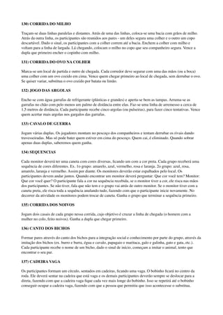 130) CORRIDA DO MILHO
Traçam-se duas linhas paralelas e distantes. Atrás de uma das linhas, coloca-se uma bacia com grãos de milho.
Atrás da outra linha, os participantes são reunidos aos pares - um deles segura uma colher e o outro um copo
descartável. Dado o sinal, os participantes com a colher correm até a bacia. Enchem a colher com milho e
voltam para a linha de largada. Lá chegando, colocam o milho no copo que seu companheiro segura. Vence a
dupla que primeiro encher o copinho com milho.
131) CORRIDA DO OVO NA COLHER
Marca-se um local de partida e outro de chegada. Cada corredor deve segurar com uma das mãos (ou a boca)
uma colher com um ovo cozido em cima. Vence quem chegar primeiro ao local de chegada, sem derrubar o ovo.
Se quiser variar, substitua o ovo cozido por batata ou limão.
132) JOGO DAS ARGOLAS
Enche-se com água garrafas de refrigerante (plásticas e grandes) e aperta-se bem as tampas. Arruma-se as
garrafas no chão com pelo menos um palmo de distância entre elas. Faz-se uma linha de arremesso a cerca de
1,5 metros de distância. Cada participante recebe cinco argolas (ou pulseiras), para fazer cinco tentativas. Vence
quem acertar mais argolas nos gargalos das garrafas.
133) CAVALO DE GUERRA
Jogam várias duplas. Os jogadores montam no pescoço dos companheiros e tentam derrubar os rivais dando
travesseiradas. Mas só pode bater quem estiver em cima do pescoço. Quem cai, é eliminado. Quando sobrar
apenas duas duplas, saberemos quem ganha.
134) SEQUENCIAS
Cada monitor deverá ter uma caneta com cores diversas, ﬁcando um com a cor preta. Cada grupo receberá uma
sequência de cores diferentes. Ex. 1o grupo: amarelo, azul, vermelho, rosa e laranja. 2o grupo: azul, rosa,
amarelo, laranja e vermelho. Assim por diante. Os monitores deverão estar espalhados pelo local. Os
participantes devem andar juntos. Quando encontrar um monitor deverá perguntar: Que cor você tem? Monitor:
Que cor você quer? O participante fala a cor na sequência recebida, se o monitor tiver a cor, ele risca nas mãos
dos participantes. Se não tiver, fala que não tem e o grupo vai atrás de outro monitor. Se o monitor tiver com a
caneta preta, ele risca toda a sequência anulando tudo, fazendo com que o participante inicie novamente. No
decorrer da atividade os monitores podem trocar de caneta. Ganha o grupo que terminar a sequência primeiro.
135) CORRIDA DOS NOIVOS
Jogam dois casais de cada grupo nessa corrida, cujo objetivo é cruzar a linha de chegada (o homem com a
mulher no colo, feito noivos). Ganha a dupla que chegar primeiro.
136) CANTO DOS BICHOS
Formar pares através do canto dos bichos para a integração social e conhecimento por parte do grupo, através da
imitação dos bichos (ex. burro e burra, égua e cavalo, papagaio e maritaca, galo e galinha, gato e gata, etc.).
Cada participante recebe o nome de um bicho, dado o sinal de início, começam a imitar o animal, tento que
encontrar o seu par.
137) CADEIRA VAGA
Os participantes formam um círculo, sentados em cadeiras, ﬁcando uma vaga. O bobinho ﬁcará no centro da
roda. Ele deverá sentar na cadeira que está vaga e os demais participantes deverão sempre se deslocar para a
direta, fazendo com que a cadeira vaga ﬁque cada vez mais longe do bobinho. Isso se repetirá até o bobinho
conseguir ocupar a cadeira vaga, fazendo com que a pessoa que permitiu que isso acontecesse o substitua.
 
