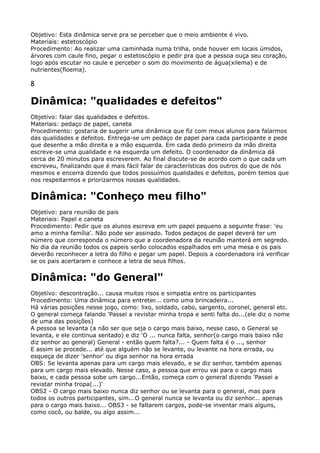 Objetivo: Esta dinâmica serve pra se perceber que o meio ambiente é vivo. 
Materiais: estetoscópio 
Procedimento: Ao realizar uma caminhada numa trilha, onde houver em locais úmidos,
árvores com caule fino, pegar o estetoscópio e pedir pra que a pessoa ouça seu coração,
logo após escutar no caule e perceber o som do movimento de água(xilema) e de
nutrientes(floema).
8
Dinâmica: "qualidades e defeitos"
Objetivo: falar das qualidades e defeitos. 
Materiais: pedaço de papel, caneta 
Procedimento: gostaria de sugerir uma dinâmica que fiz com meus alunos para falarmos
das qualidades e defeitos. Entrega-se um pedaço de papel para cada participante e pede
que desenhe a mão direita e a mão esquerda. Em cada dedo primeiro da mão direita
escreve-se uma qualidade e na esquerda um defeito. O coordenador da dinâmica dá
cerca de 20 minutos para escreverem. Ao final discute-se de acordo com o que cada um
escreveu, finalizando que é mais fácil falar de características dos outros do que de nós
mesmos e encerra dizendo que todos possuímos qualidades e defeitos, porém temos que
nos respeitarmos e priorizarmos nossas qualidades.
Dinâmica: "Conheço meu filho"
Objetivo: para reunião de pais 
Materiais: Papel e caneta 
Procedimento: Pedir que os alunos escreva em um papel pequeno a seguinte frase: 'eu
amo a minha família'. Não pode ser assinado. Todos pedaços de papel deverá ter um
número que corresponda o número que a coordenadora da reunião manterá em segredo.
No dia da reunião todos os papeis serão colocados espalhados em uma mesa e os pais
deverão reconhecer a letra do filho e pegar um papel. Depois a coordenadora irá verificar
se os pais acertaram e conhece a letra de seus filhos.
Dinâmica: "do General"
Objetivo: descontração... causa muitos risos e simpatia entre os participantes 
Procedimento: Uma dinâmica para entreter... como uma brincadeira... 
Há várias posições nesse jogo, como: lixo, soldado, cabo, sargento, coronel, general etc. 
O general começa falando 'Passei a revistar minha tropa e senti falta do...(ele diz o nome
de uma das posições) 
A pessoa se levanta (a não ser que seja o cargo mais baixo, nesse caso, o General se
levanta, e ele continua sentado) e diz 'O ... nunca falta, senhor(o cargo mais baixo não
diz senhor ao general) General - então quem falta?... - Quem falta é o ..., senhor 
E assim se procede... até que alguém não se levante, ou levante na hora errada, ou
esqueça de dizer 'senhor' ou diga senhor na hora errada 
OBS: Se levanta apenas para um cargo mais elevado, e se diz senhor, também apenas
para um cargo mais elevado. Nesse caso, a pessoa que errou vai para o cargo mais
baixo, e cada pessoa sobe um cargo...Então, começa com o general dizendo 'Passei a
revistar minha tropa(...)' 
OBS2 - O cargo mais baixo nunca diz senhor ou se levanta para o general, mas para
todos os outros participantes, sim...O general nunca se levanta ou diz senhor... apenas
para o cargo mais baixo... OBS3 - se faltarem cargos, pode-se inventar mais alguns,
como cocô, ou balde, ou algo assim...
 