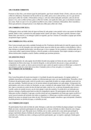 138) COLHER CORRENTE
Formam-se duas ﬁlas, com número igual de participantes, que ﬁcam sentados frente a frente, cada um com uma
colher de sobremesa. O primeiro da ﬁla recebe na sua colher, presa com o cabo na boca, um ovo, que deverá
passar para colher do vizinho. A brincadeira começa e, sob uma ordem dada pelo animador, cada um deverá
passar o ovo, com a colher na boca, para a colher do vizinho, sem ajuda das mãos, que se encontram cruzadas
nas costas. Toda vez que o ovo cair, poderá recolhê-lo com a mão e continuar a brincadeira. Será vencedora a
ﬁleira que primeiro conseguir passar o seu objeto de colher para colher até o ﬁnal.
139) CORRIDA COM ÁGUA
O Dirigente coloca um balde cheio de água na frente de cada grupo e uma garrafa vazia a uns metros da linha de
partida. Dado o sinal, o primeiro de cada equipe enche o prato com água, corre para a garrafa, derrama a água
dentro dela, sem tocá-la, e vai entregar o prato ao seguinte, que faz o mesmo. É vencedora a equipe que encher
em primeiro lugar a garrafa.
140) CORRIDA DA VELAACESA
Esta é uma recreação para toda a unidade formada em ﬁla. O primeiro desbravador de cada ﬁla segura uma vela
acesa. Ao dar a voz de comando, este corre para frente, passa ao redor de uma cadeira a certa distância, volta, e
logo entrega ao segundo desbravador, sem deixar que a vela se apague. Se isto acontecer, o desbravador deve ir
a uma mesa sobre a qual existem fósforos, a ﬁm de acender a vela novamente. Este trajeto estende-se até que o
último desbravador complete a tarefa. Ganha a unidade que terminar primeiro.
141) JOGO DA MAÇÃ
Quatro componentes de cada equipe são divididos ﬁcando uma equipe em frente da outra, tendo o primeiro
componente da ﬁleira uma maça. Ao sinal do dirigente, os dois primeiros descascam a maça, passando ao
companheiro, este a parte ao meio e passa ao terceiro que a parte em quatro e passa ao último que a comerá. O
que primeiro acabar de comer dará aviso disto. Cantando como se fosse um galo e é o vencedor. 
142) CORRIDA DE BANDEIRAS
76
Esta é uma brincadeira de muito movimento e vivacidade da parte dos participantes. As equipes podem ser
unidades masculinas ou femininas, e podem ser diferenciadas por cores, em suas bandeirinhas: Vermelho e Azul.
O número de participantes pode variar de acordo com a capacidade do pátio ou campo, podendo assim unir ou
não mais unidades. Também terá que ser do mesmo número de participantes em cada equipe. A disposição dos
participantes será como se indica na ilustração, ou seja: a metade de cada equipe frente a frente. Sob a ordem do
juiz, (que se encontra no centro da área do jogo) por apito, sinal ou voz, as pessoas designadas para iniciar a
corrida, sairão em sentido inverso, um de uma equipe e outro da contrária. A corrida deve ser realizada sem
demora, entregar a bandeira pela haste na mão do companheiro oposto. Os participantes não deverão sair da
linha para receber a bandeira. Logo que a receba correrá até seu companheiro em frente que espera recebê-la, e
assim sucessivamente até terminar com todos os jogadores e o último que a receber correrá até o centro para
plantá-la na meta ou entregá-la nas mãos do juiz. Este declarará equipe vencedora a que corresponde à bandeira
recebida primeiro no término do jogo, a vermelha ou azul.
143) CORRIDA DO LEQUE
Os participantes ﬁcam atrás da linha de saída. Entregue a cada time uma bolinha de pingue-pongue e um leque.
Dado um sinal, o primeiro participante de cada grupo deve colocar a bolinha no chão e abaná-la com o leque,
tentando levá-la até o gol. Não pode tocar a bolinha com as mãos, porém deve estar atento para protegê-la
porque é permitido abanar a bolinha do adversário para diﬁcultar o seu percurso. Feito o gol, a pessoa volta
correndo com a bolinha nas mãos e entrega ao próximo participante, que vai repetir a operação. Ganha quem
ﬁzer mais gols.
 