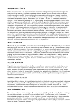 144) PIONEIROS E ÍNDIOS
O alvo dessa brincadeira é um grupo abastecendo de alimentos outro pioneiro supostamente sitiado por uma
tribo de índios. O pioneiro é conﬁnado a uma tenda ou numa pequena área no centro do campo. Divida os
jogadores em número igual de pioneiros e índios. Forneça a cada pioneiro um pedaço de papel no qual está
escrito o nome de um mantimento ou proﬁssão. Um número em cada papel indica o número de pontos a ser
dados por esse suprimento especial. Por exemplo: pão - 10; geleia - 15; fruta - 5; suprimento de primeiros
socorros - 50; etc. A ambas as partes dão - se 10 minutos para se prepararem para a brincadeira. O chefe índio
distribui seus guerreiros ao redor de todo o campo. O capitão dos pioneiros distribui seus homens como achar
melhor, fora dos limites do campo, e dá a cada jogador um suprimento de papel. Certamente dá aos melhores
jogadores os suprimentos de mais valor. No ﬁm de dez minutos, começa o jogo, e os pioneiros tentam penetrar
nas linhas dos índios para entregar seus suprimentos. Os índios capturam os pioneiros por qualquer método
previamente combinado. Pode tocar, arrancar faixa dos braços, etc. No instante em que um índio faz um
prisioneiro, o prisioneiro começa a contar até cinquenta, enquanto o índio, ou índios, procuram o papel. Se ao
ﬁm da contagem os índios não conseguem encontrar o papel escondido, eles escoltam o pioneiro para fora do
campo e lhe é permitido experimentar outra vez. Depois da libertação bem sucedida, o pioneiro permanece com
os seus companheiros, e os índios não podem tomar os suprimentos que ele trouxe consigo. No ﬁm do jogo, os
índios somam os valores numéricos de todos os suprimentos capturados dos pioneiros, e os pioneiros somam o
número de suprimentos que realmente entregaram para seu companheiro.
145) HANDSABONETE
Modiﬁcação do jogo de handebol, onde as traves são substituídas por baldes e a bola é trocada por um sabonete.
Dois baldes serão colocados um em cada extremidade do espaço, cheios de água até a metade. Os participantes
estarão divididos em dois grupos. O recreador entregará a eles um sabonete já molhado, que servirá de bola. O
sabonete será conduzido e arremessado com as O jogador que tiver a posse do sabonete não poderá deslocar-se,
enquanto os outros se deslocarão livremente. O intuito dos jogadores será embocar o sabonete dentro do balde,
podendo para isso fazer passes com seus companheiros. Cada vez que conseguirem pôr o sabonete dentro do
balde, farão um ponto para sua equipe. O jogo recomeçará, com o mesmo sabonete, sempre molhado. A
atividade terminará por tempo ou pontos, desde que estabelecido previamente. Vencerá a equipe que ﬁzer o
maior número de pontos.
146) JOGO DA TOALHA
Os participantes se assentam em forma circular, e o animador, que se encontra no cento do círculo, convoca
quatro voluntários para segurarem as quatro pontas de uma toalha. Todas as vezes que o animador der uma
ordem, os quatros jogadores que seguram as pontas da toalha devem executá-lo ao contrário. Assim, quando
disser: "levantem a toalha", devem abaixá-la. Pode ainda dizer "para a direita", "Para frente", etc. O jogador que
por engano não executar a ordem contrária será substituído, vencendo o que ﬁcar mais tempo participando,
executando ordens contrárias.
147) CORRIDA DO BAMBOLÊ
Para iniciar o jogo, o dirigente da brincadeira dará um sinal e o primeiro desbravador de cada ﬁla deverá colocar
o bambolê pela cabeça e tirando-o pelos pés e imediatamente entregá-lo ao seguinte participante que também
fará o mesmo. O último desbravador da ﬁla depois de ter atravessado o bambolê, deve correr até o limite
designado para deixar o aro, voltando imediatamente para o seu lugar. Vence quem o ﬁzer em menos tempo.
148) CADEIRA EXPLOSIVA
Num extremo do terreno marca-se o pique. De costas para ele e do lado oposto do campo, dispõe-se as crianças
em semicírculo,em torno a um jogador isolado. Ao sinal de início, o jogador central põe-se a contar uma
história. Inesperadamente, ele anuncia: “- Nisto, a caldeira explodiu”, correm todos para o pique perseguidos
pelo contador de histórias. O primeiro a ser apanhado troca de lugar com ele, cabendo-lhe reiniciar a
brincadeira, desde que não se tenha deixado pegar de propósito. Quem, na ânsia de fugir, desrespeitar os limites
laterais do campo é considerado apanhado.
 