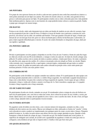 149) PONTARIA
Um grupo de cinco pessoas forma um círculo e cada um tem a ponta de uma corda ﬁna amarrada na cintura e a
outra ponta amarrada em um lápis (ou caneta). No centro do círculo coloca-se, no chão, uma garrafa de boca
grossa o suﬁciente para passar um lápis. Os participantes estarão com as mãos colocadas para trás e não poderão
falar nenhuma palavra. Apenas com os movimentos do corpo poderão tentar colocar a caneta na garrafa. Ganha
o grupo que conseguir em menor tempo.
150) BASTÃO
Forma-se um círculo, onde cada integrante tem em mãos um bastão de madeira ou um cabo de vassoura, logo
um ﬁca responsável por dar o sinal de troca. O objetivo é trocar de bastão com o próximo o máximo de vezes
possível, sem deixar cair no chão, em sentindo anti-horário. Visto que quando é trocado de lugar, o bastão que
deixará de ser seu terá que ﬁcar reto, pois se o deixa inclinado para a direita irá facilitar para o adversário, ou
para o lado esquerdo diﬁcultará para o mesmo. E assim vão sendo eliminados os integrantes do jogo, dado por
sua rapidez e agilidade.
151) PONTOS CARDEAIS
77
Divida os participantes em dois grupos e disponha-os em ﬁla. Cerca de uns 5 metros a frente de cada ﬁla risque
no chão um círculo com uns 60 cm de diâmetro, e marque o norte em cada um. Ao lado do círculo coloque uma
pilha de 16 cartões escritos com os nomes de todos os pontos cardeais, virados para baixo. Ao sinal, o primeiro
de cada ﬁla corre, pega um dos cartões, lê e coloca-o na posição certa em relação ao Norte, no círculo. Depois
volta correndo, toca o segundo da ﬁla, o qual repete o mesmo trajeto, continuando até que todos os cartões
estejam no círculo. Se ganha um ponto para cada cartão colocado na posição certa e mais outro ponto por
terminar primeiro. O time com mais pontos vence.
152) CORRIDA DO NÓ
Os participantes serão divididos em equipes sentados nas cadeiras coluna. O 1o participante de cada equipe com
um lenço grande amarrado entre o cotovelo e o ombro (braço esquerdo). Ao sinal dado o jogador desamarrara o
lenço com a mão direita vira para trás e amarra no braço esquerdo do seguinte. Assim segue até que o último
desamarre o lenço e venha até a frente e amarre-o no braço do 1o. Será vencedora a equipe que o 1o jogador
levantar o braço esquerdo com o lenço amarrado.
153) DE NARIZ EM NARIZ
Os participantes ﬁcarão em círculo, sentados ou em pé. O coordenador coloca a tampa da caixa de fósforos no
nariz de um participante, este, sem tirar as mãos das costas, deve colocá-la no nariz do seu vizinho, e assim, por
diante. Quem deixa cair a tampa, deverá apanhá-la com o nariz e sem o auxílio das mãos. Se não o ﬁzer, dá lugar
a outro colega. Quando todos os participantes tiverem testado.
154) FUTEBOL SENTADO
Os jogadores serão divididos em dois times, com o mesmo número de integrantes, sentados no chão, a uma
distância de dois metros uns dos outros. Marcar um retângulo no chão, indicando os limites da "cancha". A bola
será colocada no centro e poderá ser impulsionada com qualquer parte do corpo, exceto mãos e braços. Ninguém
poderá levantar-se. As mãos (ou pelo menos uma delas) devem estar sempre apoiadas no piso. Quando a bola
transpuser a linha de fundo do campo de jogo, é marcado um gol. No futebol sentado não existe goleiro. A
superfície do retângulo será variada, de acordo com a quantidade de jogadores e tendo em conta que estes se
coloquem a uma distância tal que não se toquem entre si. Ganha o time que ﬁzer mais gols.
155) QUEDA DE BASTÃO
 