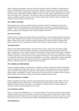Todos os jogadores participarão, exceto um. Formar um círculo de 6 metros de diâmetro. O jogador que não
entrou na composição do círculo, deverá ﬁcar no centro, segurando o bastão, que terá um de seus extremos
apoiados no solo. O jogo começa quando o jogador do centro diz o nome de um dos componentes do círculo e,
ao mesmo tempo, solta o bastão. O jogador citado deve correr ao centro e pegar o bastão antes que ele caia no
chão. Se conseguir, será o "bastoneiro", caso fracasse, voltará ao seu lugar. O jogador do centro não poderá
chamar o perdedor novamente, antes que todos os demais tenham jogado. Ganhará a partida o jogador quem
conseguir ﬁcar mais tempo no meio do círculo.
156) CORRE COMADRE
Os participantes devem ﬁcar em uma ﬁleira atrás de uma linha de saída. O coordenador ﬁcará entre eles,
segurando uma bola. O coordenador joga a bola rolando até uma outra linha, a de chegada, dizendo "corre
comadre". Todos os participantes devem correr tentando atingir a linha de chegada antes da bola. Ganhará a
partida os jogadores que conseguirem cortar a linha de chegada antes da bola.
157) BATA PALMAS
Dividir os alunos em grupos de 8 colegas. Formar um semicírculo, um aluno afastado dos demais para lançar a
bola. O aluno afastado dos demais lançará a bola para um dos colegas, mas ele só poderá agarrá-la, após bater
palmas. O aluno que está com a bola pode ameaçar e não lançá-la. Os alunos deverão ﬁcar atentos e bater
palmas, depois de a bola ser lançada em sua direção. Serão contados os pontos negativos no ﬁnal do jogo.
158) DAR O BOTE
Traçam-se duas linhas paralelas distantes vinte metros mais ou menos, uma da outra. No centro da quadra
coloca-se um lenço no chão. Os jogadores, divididos em dois grupos igualmente numerados formam duas
ﬁleiras voltadas para o centro, atrás das paralelas. Os possuidores do mesmo número se defrontam em diagonal.
Dado o sinal de início, saem correndo os números "um" em direção ao lenço com o ﬁm de apanhá-lo e voltar a
sua ﬁleira. Aquele que o conseguir, deverá ser perseguido pelo outro que se esforçará por tocá-lo antes de chegar
ao seu lugar. Se tal acontecer, será eliminado o perseguido e caso contrário, o perseguidor. Os demais pegadores
repetirão a ação dos dois primeiros pela ordem numérica ou salteadamente, obedecendo ao chamado do
professor. Terminará o jogo com a exclusão total de um dos grupos.
159) CORRIDA DO PRENDEDOR
Os alunos estarão em equipes, em coluna por um, sentados nas cadeiras. Cada primeiro aluno de cada coluna,
com cinco prendedores de roupa sobre a classe. Ao sinal de início, o aluno pega um por um dos prendedores e
coloca nos dedos da mão esquerda, vira para trás e retira um por um colocando em cima da classe, até que o
último coloque os prendedores nos dedos, venha até a frente, retire um por um, colocando-os sobre a classe do
primeiro aluno. Será vencedora a equipe que mais rápido e organizada terminar o jogo.
160) DEFENDENDO A CADEIRA
Ficarão os jogadores em círculo, exceto um, que estará ao lado da cadeira posta ao centro. Dado o sinal, um
jogador qualquer do círculo chutará a bola, visando batê-la de encontro à cadeira. O que a defender , não o
permitirá, devolvendo a bola, incontinente, sem , entretanto, ter o direito de tocar na cadeira. Aquele que
conseguir o objetivo do jogo permutará com o do centro.
161) O DONO DAARENA
Traça-se no chão uma circunferência de 1 a 1,5 metros de diâmetro. No centro do círculo ﬁcam dois jogadores ,
de braços cruzados sobre o peito, apoiando-se somente em um dos pés, pois que, ﬂexionando o joelho, o outro
permanecerá levantado. Dado o sinal , eles começam a pular, empurrando um ao outro com os ombros, a ﬁm de
forçar o adversário a sair do círculo ou pisar na linha. Será daquele que realizar primeiro o objetivo do jogo.
162) PERCEPÇÃO
 