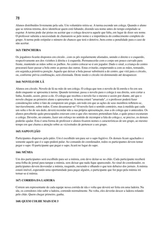 78
Alunos distribuídos livremente pela sala. Um voluntário retira-se. A turma esconde um colega. Quando o aluno
que se retirou retorna, deve identiﬁcar quem está faltando, dizendo seu nome antes do tempo estipulado se
esgotar. A turma pode dar pistas ou aceitar que o colega descreva aquele que falta, em lugar de dizer seu nome.
O professor salienta a necessidade de chamarem-se pelo nome e a importância do conhecimento completo do
grupo. A turma pode estipular o número de chances que terá o detetive, bem como a penalidade para o caso de
não acertar.
163) TRINCHEIRA
Os jogadores ﬁcarão dispostos em círculo , com os pés regularmente afastados, unindo o direito e o esquerdo,
respectivamente aos dos vizinhos à direita e à esquerda. Permanecerão com o corpo um pouco curvado para
frente, mantendo as mãos sobre os joelhos. Ao centro colocar-se-á um jogador. Dado o sinal, a criança do centro
procurará fazer passar a bola entre as pernas das outras. Estas evitarão, empurrando-a com as mãos, tomando,
em seguida,a primitiva posição. Aquela que deixar a bola passar substituirá a do centro, que virá para o círculo,
ou, conforme prévia combinação, será eliminada. Deste modo o círculo irá diminuindo até desaparecer.
164) NOVELO DE LÃ
Alunos em círculo. Novelo de lã na mão de um colega. O colega que tem o novelo de lã enrola o ﬁo em seu
dedo enquanto se apresenta à turma. Quando terminar, passa o novelo para o colega à sua direita, sem cortar a
linha, ﬁcando, assim, preso a ele. O colega que recebeu o novelo faz o mesmo e assim por diante, até que o
novelo chegue ao primeiro aluno a apresentar-se. A turma estará "amarrada", e o professor poderá fazer
considerações sobre o fato de comporem um grupo, um todo em que as ações de seus membros reﬂetem-se,
inevitavelmente, sobre todos. Como desamarrar-se? O novelo fará o sentido contrário, mas à medida que cada
um solta o ﬁo de seu dedo, deverá recordar não a sua própria apresentação, mas a do colega que o antecedeu. Os
alunos perceberão quão preocupados estavam com o que eles mesmos pretendiam falar, e quão pouco escutaram
o colega. Deverão, no entanto, fazer um esforço no sentido de recompor a fala do colega e, se preciso, os demais
poderão ajudar. Esta é uma forma de professor e alunos ﬁxarem nomes e características de um grupo, ao mesmo
tempo em que chama a atenção sobre as vicissitudes de pertencer a um grupo.
165) SAPO FUJÃO
Participantes dispersos pelo pátio. Um é escolhido um para ser o sapo fugitivo. Os demais ﬁcam agachados e
somente aquele que é o sapo poderá pular. Ao comando do coordenador, todos os participantes devem tentar
pegar o sapo. O participante que pegar o sapo, ﬁcará no lugar do sapo.
166) MÚMIA
Um dos participantes será escolhido para ser a múmia, este deve deitar-se no chão. Cada participante receberá
uma folha de jornal para tampar a múmia, sem deixar que nada ﬁque aparecendo. Ao sinal do coordenador, os
participantes devem desvendar a múmia, rasgando, mexendo e olhando o que tem debaixo dos jornais. A múmia
estará imóvel, esperando uma oportunidade para pegar alguém, o participante que for pego pela múmia irá
tornar-se-á múmia.
167) CORRIDA DA LADEIRA
Correm um representante de cada equipe nessa corrida de ida e volta que deverá ser feita em uma ladeira. Na
ida, os corredores irão subir a ladeira, correndo normalmente. Na volta, eles deverão descer a ladeira rolando
pelo chão. Quem chegar primeiro, ganha.
168) QUEM COLHE MAIS EM 3
 