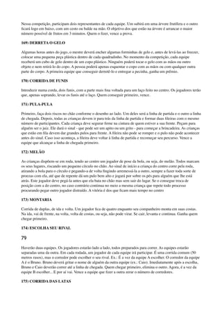 Nessa competição, participam dois representantes de cada equipe. Um subirá em uma árvore frutífera e o outro
ﬁcará logo em baixo, com um cesto ou balde na mão. O objetivo dos que estão na árvore é arrancar o maior
número possível de frutos em 3 minutos. Quem o ﬁzer, vence a prova.
169) DERRETA O GELO
Algumas horas antes do jogo, o mestre deverá encher algumas forminhas de gelo e, antes de levá-las ao freezer,
colocar uma pequena peça plástica dentro de cada quadradinho. No momento da competição, cada equipe
receberá um cubo de gelo dentro de um copo plástico. Ninguém poderá tocar o gelo com as mãos ou outro
objeto e nem retirá-lo do copo. A pessoa poderá apenas esquentar o copo com as mãos ou com qualquer outra
parte do corpo. A primeira equipe que conseguir derretê-lo e entregar a pecinha, ganha um prêmio.
170) CORRIDA DE FUNIS
Introduzir numa corda, dois funis, com a parte mais ﬁna voltada para um laço feito no centro. Os jogadores terão
que, apenas soprando, levar os funis até o laço. Quem conseguir primeiro, vence.
171) PULA-PULA
Primeiro, faça dois riscos no chão conforme o desenho ao lado. Um deles será a linha de partida e o outro a linha
de chegada. Depois, todas as crianças devem ir para trás da linha de partida e formar duas ﬁleiras com o mesmo
número de participantes. Cada criança deve segurar ﬁrme na cintura de quem estiver a sua frente. Peçam para
alguém ser o juiz. Ele dará o sinal - que pode ser um apito ou um grito - para começar a brincadeira. As crianças
que estão em ﬁla devem dar grandes pulos para frente. A ﬁleira não pode se romper e o pulo não pode acontecer
antes do sinal. Caso isso aconteça, a ﬁleira deve voltar à linha de partida e recomeçar seu percurso. Vence a
equipe que alcançar a linha de chegada primeiro.
172) MELÃO
As crianças dispõem-se em roda, tendo ao centro um jogador de pose da bola, ou seja, do melão. Todos marcam
os seus lugares, riscando um pequeno círculo no chão. Ao sinal de início a criança do centro corre pela roda,
atirando a bola para o círculo e pegando-a de volta ﬁngindo arremessá-la a outro, sempre a fazer toda sorte de
proezas com ela, até que de repente dá um pulo bem alto e jogará por sobre os pés para alguém que lhe está
atrás. Este jogador deve pegá-la antes que ela bata no chão mas sem sair do lugar. Se o consegue troca de
posição com a do centro, no caso contrário continua no meio a mesma criança que repete todo processo
procurando pegar outro jogador distraído. A vitória é dos que ﬁcam mais tempo no centro
173) MONTARIA
Corrida de duplas, de ida e volta. Um jogador ﬁca de quatro enquanto seu companheiro monta em suas costas.
Na ida, vai de frente, na volta, volta de costas, ou seja, não pode virar. Se cair, levanta e continua. Ganha quem
chegar primeiro.
174) ESCOLHA SEU RIVAL
79
Haverão duas equipes. Os jogadores estarão lado a lado, todos preparados para correr. As equipes estarão
separadas uma da outra. Em cada rodada, um jogador de cada equipe irá participar. É uma corrida comum (50
metros rasos), mas o corredor pode escolher o seu rival. Ex.: É a vez da equipe A escolher. O corredor da equipe
A é o Bruno. Bruno deverá gritar o nome de alguém da outra equipe (ex.: Caio). Imediatamente após a escolha,
Bruno e Caio deverão correr até a linha de chegada. Quem chegar primeiro, elimina o outro. Agora, é a vez da
equipe B escolher... E por aí vai. Vence a equipe que ﬁzer a outra zerar o número de corredores.
175) CORRIDA DAS LATAS
 