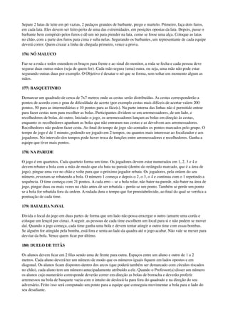 Separe 2 latas de leite em pó vazias, 2 pedaços grandes de barbante, prego e martelo. Primeiro, faça dois furos,
em cada lata. Eles devem ser feito perto de uma das extremidades, em posições opostas da lata. Depois, passe o
barbante bem comprido pelos furos e dê um nó para prender na lata, como se fosse uma alça. Coloque as latas
no chão, com a parte dos furos para cima e suba nelas. Segurando os barbantes, um representante de cada equipe
deverá correr. Quem cruzar a linha de chegada primeiro, vence a prova.
176) NÓ MALUCO
Faz-se a roda e todos estendem os braços para frente e ao sinal do monitor, a roda se fecha e cada pessoa deve
segurar duas outras mãos (seja de quem for). Cada mão segura (uma) outra, ou seja, uma mão não pode estar
segurando outras duas por exemplo. O Objetivo é desatar o nó que se forma, sem soltar em momento algum as
mãos.
177) BASQUETINHO
Demarcar um quadrado de cerca de 7x7 metros onde as cestas serão distribuídas. As cestas corresponderão a
pontos de acordo com o grau de diﬁculdade de acerto (por exemplo cestas mais difíceis de acertar valem 200
pontos, 50 para as intermediárias e 10 pontos para as fáceis). Na parte interna das linhas não é permitido entrar
para fazer cestas nem para recolher as bolas. Participantes dividem-se em arremessadores, de um lado, e
recolhedores de bolas, do outro. Iniciado o jogo, os arremessadores lançam as bolas em direção às cestas,
enquanto os recolhedores apanham as bolas que não entraram nas cestas e as devolvem aos arremessadores.
Recolhedores não podem fazer cesta. Ao ﬁnal do tempo de jogo são contados os pontos marcados pelo grupo. O
tempo de jogo é de 1 minuto, podendo ser jogado em 2 tempos, ou quantos mais interessar ao focalizador e aos
jogadores. No intervalo dos tempos pode haver troca de funções entre arremessadores e recolhedores. Ganha a
equipe que tiver mais pontos.
178) NA PAREDE
O jogo é em quartetos. Cada quarteto forma um time. Os jogadores devem estar numerados em 1, 2, 3 e 4 e
devem rebater a bola com a mão de modo que ela bata na parede (dentro do retângulo marcado, que é a área de
jogo), pingue uma vez no chão e volte para que o próximo jogador rebata. Os jogadores, pela ordem do seu
número, revezam-se rebatendo a bola. O número 1 começa e depois o 2, o 3, o 4 e continua com o 1 repetindo a
sequência. O time começa com 21 pontos. A cada erro – se a bola rolar, não bater na parede, não bater na área de
jogo, pingar duas ou mais vezes no chão antes de ser rebatida – perde-se um ponto. Também se perde um ponto
se a bola for rebatida fora da ordem. A rodada dura o tempo que for preestabelecido, ao ﬁnal do qual se veriﬁca a
pontuação de cada time.
179) BATALHA NAVAL
Divida o local do jogo em duas partes de forma que um lado não possa enxergar o outro (amarre uma corda e
coloque um lençol por cima). A seguir, as pessoas de cada time escolhem um local para si e não podem se mover
daí. Quando o jogo começa, cada time ganha uma bola e devem tentar atingir o outro time com essas bombas.
Se alguém for atingido pela bomba, está fora e senta ao lado da quadra até o jogo acabar. Não vale se mexer para
desviar da bola. Vence quem ﬁcar por último.
180) DUELO DE TITÃS
Os alunos devem ﬁcar em 2 ﬁlas sendo uma de frente para outra. Espaços entre um aluno e outro de 1 a 2
metros. Cada aluno deverá ter um número de modo que os números iguais ﬁquem em lados opostos e em
diagonal. Os alunos ﬁcam dispostos dentro dos arcos (que poderá também ser demarcado com círculos riscados
no chão), cada aluno tem um número antecipadamente atribuído a ele. Quando o Professor(a) disser um número
os alunos cujo numerário corresponde deverão correr em direção as bolas de borracha e deverão proferir
arremessos na bola de basquete vazia com o intuito de deslocá-la para fora do quadrado e na direção do seu
adversário. Feito isso será computado um ponto para a equipe que conseguiu movimentar a bola para o lado do
seu desaﬁante.
 