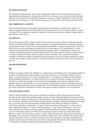 181) PINGUE PULMÃO
Em uma mesa de pingue-pongue, retire a rede e coloque uma bolinha no meio. Em cada rodada, jogam um
representante de cada equipe, um de cada lado da mesa. Com as mãos nas costas, eles devem soprar a bolinha
para fazê-la cair do lado do time adversário. Quando isso acontecer, a dupla é substituída. Se a bola rolar pela
lateral da mesa, recoloque-a no centro. Ganha a equipe que ﬁzer a bola cair do lado da adversária mais vezes.
182) CORRIDA DE LAGARTOS
Correm um representante de cada equipe Uma das pessoas de cada grupo é escolhida como o lagarto, e os
demais do grupo embrulham-no em ﬁlme plástico (desde o pescoço até os pés, envolvendo também os braços e
as pernas). No JÁ, os lagartos, já deitados de barriga no chão, devem rastejar até o a linha de chegada. Quem o
ﬁzer primeiro, vence a prova.
183) BÚSSOLA
Em um local espaçoso dispor o grupo em plena forma de círculo no centro do ambiente. Pedir para que todos
observem o local em todos os detalhes sem sair do círculo. Em seguida pedir para que se dispersem e façam o
reconhecimento visual e táctil do local, onde já estarão disponibilizados os 4 pontos cardeais (Norte, Sul, Leste,
Oeste) feitos com letras recortadas nos materiais descritos acima (espuma, TNT, emborrachado...) no chão
estarão colocadas ﬁtas adesivas indicando a direção de cada ponto. Após o reconhecimento, o grupo será
vendado e será pedido para que eles circulem pelo ambiente sem se preocupar em encontrar os pontos durante 1
a 2 minutos. Passado esse tempo, reúne-se o grupo no centro novamente, com a ajuda dos focalizadores,
tomando-se cuidado para mudá-lo da posição em quase encontravam. Inicia-se atividade, pedindo que o grupo
se subdivida e encontre os pontos cardeais, á cada ponto encontrado o grupo deverá gritar o nome do ponto em
que está.
184) JOGO DOS OVOS
80
Divide-se as crianças em dois time. Delimita-se o campo e traça-se uma linha ao meio. Cada equipe ocupará um
dos lados. No centro de cada campo desenha-se um círculo de cerca de 1 m de diâmetro e dentro coloca-se
quatro ovos para cada time (4 ovos é uma boa medida para 10 a 12 jogadores, existindo mais eles deverão se
proporcionalmente aumentados). As crianças deverão ir até o campo do adversário e lá pegar os ovos para
colocá-los no círculo do seu campo. Os ovos deverão ser transportados um de cada vez. Quando um dos
jogadores que estiver transportando um ovo for tocado por um adversário ele deverá ﬁcar parado no local até
que seja "libertado" pelo toque de um companheiro de seu time. Quando um jogador estiver dentro do círculo
seja de que campo for ele não poderá ser tocado. Vence quem conseguir transportar os seus ovos primeiro.
185) SEGUINDO O CHEFE
Dividir a turma em grupos de cinco pessoas, colocando-as sentados no chão. Cada grupo terá como tarefa
desenhar um barco utilizando uma folha de papel e canetas coloridas. Cada participante fará uma ação de cada
vez, passando em seguida o desenho para o outro participante e assim por diante passando por todos um traço de
cada vez até que o desenho esteja concluído ou tempo encerrado. Exemplo: o primeiro participante faz um traço,
para e a próxima ação é de outro participante. Os participantes terão também de obedecer as seguintes
características individuais: Participante 1 - é cego e só tem o braço direito; Participante 2 - é cego e só tem o
braço esquerdo; Participante 3 - é cego e surdo; Participante 4 - é cego e mudo; Participante 5 - não tem os
braços; Portanto, para desenvolverem esses papéis, o focalizador pede que os grupos escolham quem será
1,2,3,4 e 5 entregando vendas par os olhos e tiras de pano para amarrar os braços que não deverão utilizar.
Quando os grupos estiverem prontos, começar a contar o tempo, deixando que os grupos façam a atividade sem
interrupção. Neste momento o facilitador ﬁca em silêncio, apenas observando o trabalho. Caso alguém solicite
ajuda ou informações, reforce as instruções já ditas sem dar outras orientações. Caso algum participante faça
perguntas do tipos está certo? Pode fazer assim? Deixe o grupo decidir. Não interﬁra. Estas situações poderão
ser retomadas no momento de debate como ilustração para outros comentários.
 
