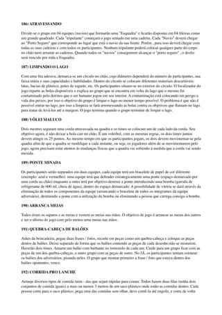 186) ATRAVESSANDO
Divide-se o grupo em 04 equipes (navios) que formarão uma "Esquadra" e ﬁcarão dispostas em 04 ﬁleiras como
um grande quadrado. Cada "tripulante" começará o jogo sentado em uma cadeira. Cada "Navio" deverá chegar
ao "Porto Seguro" que corresponde ao lugar que está o navio da sua frente. Porém , para isso deverá chegar com
todas as suas cadeiras e com todos os participantes. Nenhum tripulante poderá colocar qualquer parte do corpo
no chão nem arrastar as cadeiras. Quando todos os "navios" conseguirem alcançar o "porto seguro" , o desﬁo
será vencido por toda a Esquadra.
187) LIMPANDO O LAGO
Com uma ﬁta adesiva, demarca-se um círculo no chão, cujo diâmetro dependerá do número de participantes, sua
faixa etária e suas capacidades e habilidades. Dentro do círculo se colocam diferentes materiais descartáveis:
latas, bacias de plástico, potes de iogurte, etc. Os participantes situam-se no exterior do círculo. O focalizador do
jogo reparte as bolas disponíveis e explica ao grupo que se encontra em volta do lago que o mesmo foi
contaminado pelo detritos que o ser humano jogou em seu interior. A contaminação está colocando em perigo a
vida dos peixes, por isso o objetivo do grupo é limpar o lago no menor tempo possível. O problema é que não é
possível entrar no lago, por isso a limpeza se fará arremessando as bolas contra os objetivos que ﬂutuam no lago
para tratar de levá-los até a margem. O jogo termina quando o grupo terminar de limpar o lago.
188) VÔLEI MALUCO
Dois mestres seguram uma corda atravessada na quadra e os times se colocam um de cada lado da corda. Seu
objetivo agora, é não deixar a bola cair no chão. É um voleibol, com as mesmas regras, os dois times juntos
devem atingir os 25 pontos. Ao mesmo tempo em que os participantes jogam, os dois devem movimentar-se pela
quadra aﬁm de que a quadra se modiﬁque a cada instante, ou seja, os jogadores além de se movimentarem pelo
jogo, agora precisam estar atentos ás mudanças físicas que a quadra vai sofrendo á medida que a corda vai sendo
mexida.
189) PONTE MINADA
Os participantes serão separados em duas equipes, cada equipe terá um bracelete de papel de cor diferente
(exemplo: azul e vermelho): uma equipe terá que defender estrategicamente uma ponte (espaço demarcado por
uma corda ao chão) enquanto a outra terá por objetivo destruir a ponte introduzindo uma bomba (garrafa de
refrigerante de 600 ml, cheia de água), dentro do espaço demarcado. A possibilidade de vitória se dará através da
eliminação de todos os componentes da equipe (arrancando o bracelete de todos os integrantes da equipe
adversária), destruindo a ponte com a utilização da bomba ou eliminando a pessoa que carrega consigo a bomba.
190) ARRANCA MEIAS
Todos tiram os sapatos e as meias e vestem as meias nas mãos. O objetivo de jogo é arrancar as meias dos outros
e ser o último do jogo com pelo menos uma meias nas mãos.
191) QUEBRA-CABEÇA DE BALÕES
Antes da brincadeira, pegue duas frases / fotos, recorte em peças como um quebra-cabeça e coloque as peças
dentro de balões. Deixe separado de forma que os balões contendo as peças de cada desenho não se misturem.
Haverão dois times. Amarre um balão com barbante no tornozelo de cada um. Cuide para um grupo ﬁcar com as
peças de um dos quebra-cabeças, e outro grupo com as peças de outro. No JÁ, os participantes tentam estourar
os balões dos adversários, pisando neles. O grupo que montar primeiro a frase / foto que estava dentro dos
balões oponentes, vence.
192) CORRIDA PRO LANCHE
Arranje diversos tipos de comida ruim - das que sejam rápidas para comer. Todos fazem duas ﬁlas (tenha dois
conjuntos de comida iguais) a mais ou menos 3 metros de um saco plástico onde estão as comidas dentro. Cada
pessoa corre para o saco plástico, pega uma das comidas sem olhar, deve comê-la até engolir, e corre de volta
 
