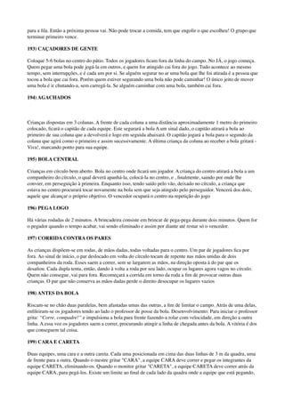 para a ﬁla. Então a próxima pessoa vai. Não pode trocar a comida, tem que engolir o que escolheu! O grupo que
terminar primeiro vence.
193) CAÇADORES DE GENTE
Coloque 5-6 bolas no centro do pátio. Todos os jogadores ﬁcam fora da linha do campo. No JÁ, o jogo começa.
Quem pegar uma bola pode jogá-la em outros, e quem for atingido cai fora do jogo. Tudo acontece ao mesmo
tempo, sem interrupções, e é cada um por si. Se alguém segurar no ar uma bola que lhe foi atirada é a pessoa que
tocou a bola que cai fora. Porém quem estiver segurando uma bola não pode caminhar! O único jeito de mover
uma bola é ir chutando-a, sem carregá-la. Se alguém caminhar com uma bola, também cai fora.
194) AGACHADOS
Crianças dispostas em 3 colunas. A frente de cada coluna a uma distância aproximadamente 1 metro do primeiro
colocado, ﬁcará o capitão de cada equipe. Este segurará a bola A um sinal dado, o capitão atirará a bola ao
primeiro de sua coluna que a devolverá e logo em seguida abaixará. O capitão jogará a bola para o segundo da
coluna que agirá como o primeiro e assim sucessivamente. A última criança da coluna ao receber a bola gritará -
Viva!, marcando ponto para sua equipe.
195) BOLA CENTRAL
Crianças em círculo bem aberto. Bola no centro onde ﬁcará um jogador. A criança do centro atirará a bola a um
companheiro do círculo, o qual deverá apanhá-la, colocá-la no centro, e , ﬁnalmente, saindo por onde lhe
convier, em perseguição à primeira. Enquanto isso, tendo saído pelo vão, deixado no círculo, a criança que
estava no centro procurará tocar novamente na bola sem que seja atingido pelo perseguidor. Vencerá dos dois,
aquele que alcançar o próprio objetivo. O vencedor ocupará o centro na repetição do jogo
196) PEGA LOGO
Há várias rodadas de 2 minutos. A brincadeira consiste em brincar de pega-pega durante dois minutos. Quem for
o pegador quando o tempo acabar, vai sendo eliminado e assim por diante até restar só o vencedor.
197) CORRIDA CONTRA OS PARES
As crianças dispõem-se em rodas, de mãos dadas, todas voltadas para o centro. Um par de jogadores ﬁca por
fora. Ao sinal de início, o par deslocado em volta do círculo tocam de repente nas mãos unidas de dois
companheiros da roda. Esses saem a correr, sem se largarem as mãos, na direção oposta à do par que os
desaﬁou. Cada dupla tenta, então, dando à volta a roda por seu lado, ocupar os lugares agora vagos no círculo.
Quem não consegue, vai para fora. Recomeçará a corrida em torno da roda a ﬁm de provocar outras duas
crianças. O par que não conserva as mãos dadas perde o direito desocupar os lugares vazios
198) ANTES DA BOLA
Riscam-se no chão duas paralelas, bem afastadas umas das outras, a ﬁm de limitar o campo. Atrás de uma delas,
enﬁleiram-se os jogadores tendo ao lado o professor de posse da bola. Desenvolvimento: Para iniciar o professor
grita: “Corre, compadre!” e impulsiona a bola para frente fazendo-a rolar com velocidade, em direção a outra
linha. A essa voz os jogadores saem a correr, procurando atingir a linha de chegada antes da bola. A vitória é dos
que conseguem tal coisa.
199) CARA E CARETA
Duas equipes, uma cara e a outra careta. Cada uma posicionada em cima das duas linhas de 3 m da quadra, uma
de frente para a outra. Quando o mestre gritar "CARA", a equipe CARA deve correr e pegar os integrantes da
equipe CARETA, eliminando-os. Quando o monitor gritar "CARETA", a equipe CARETA deve correr atrás da
equipe CARA, para pegá-los. Existe um limite ao ﬁnal de cada lado da quadra onde a equipe que está pegando,
 